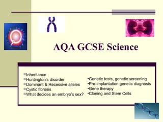 AQA GCSE Science

Inheritance
Huntington’s disorder           •Genetic tests, genetic screening
Dominant & Recessive alleles    •Pre-implantation genetic diagnosis
Cystic fibrosis                 •Gene therapy
What decides an embryo’s sex?   •Cloning and Stem Cells
 