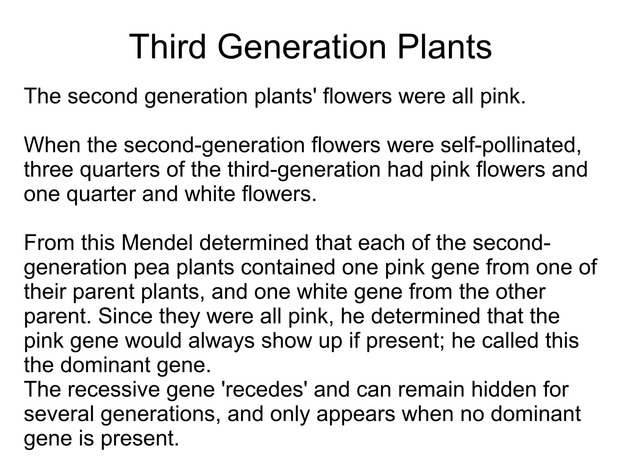 Third Generation Plants
The second generation plants' flowers were all pink.

When the second-generation flowers were self-pollinated,
three quarters of the third-generation had pink flowers and
one quarter and white flowers.

From this Mendel determined that each of the second-
generation pea plants contained one pink gene from one of
their parent plants, and one white gene from the other
parent. Since they were all pink, he determined that the
pink gene would always show up if present; he called this
the dominant gene.
The recessive gene 'recedes' and can remain hidden for
several generations, and only appears when no dominant
gene is present.
 