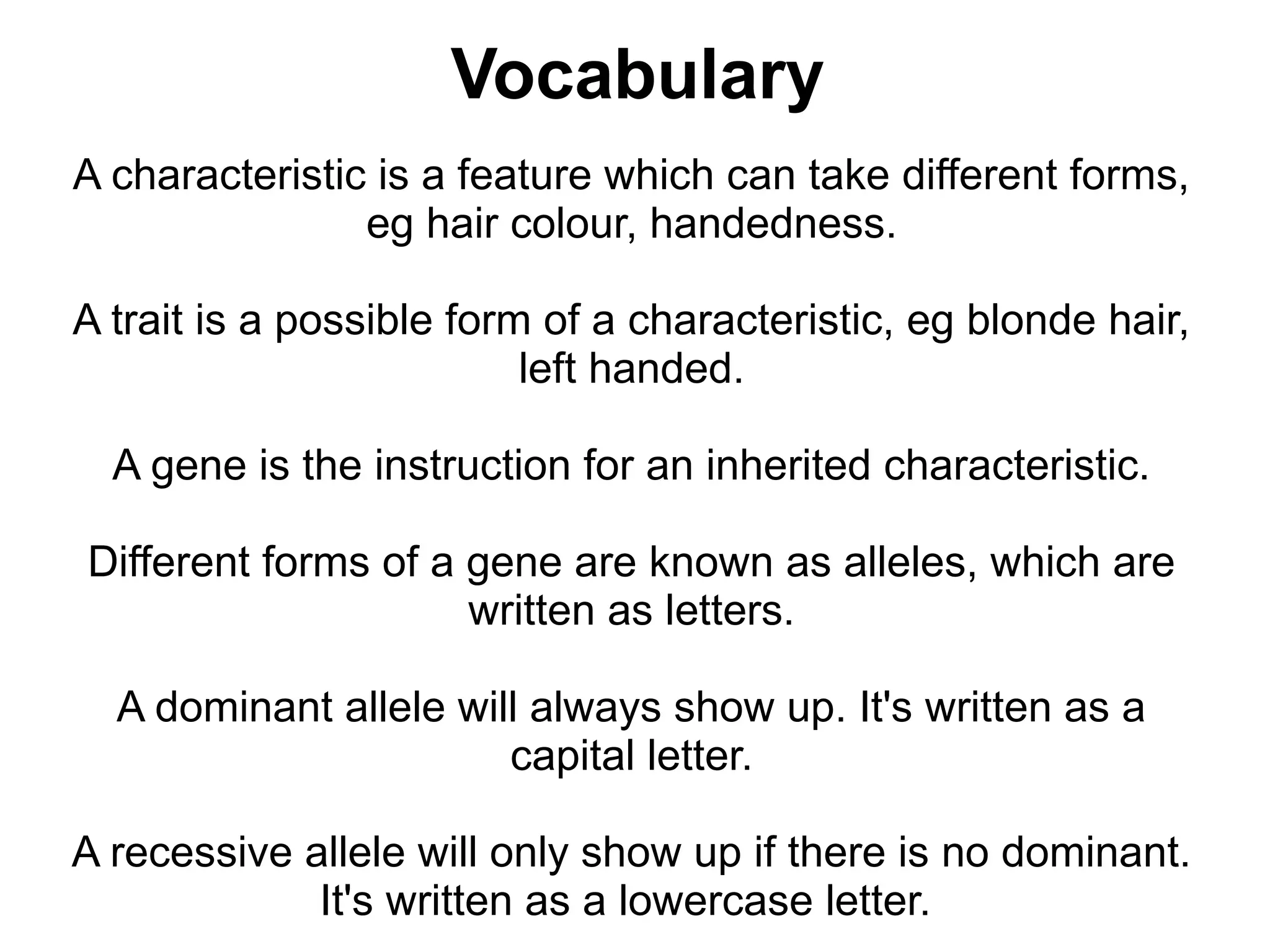 Vocabulary
A characteristic is a feature which can take different forms,
                eg hair colour, handedness.

A trait is a possible form of a characteristic, eg blonde hair,
                          left handed.

  A gene is the instruction for an inherited characteristic.

Different forms of a gene are known as alleles, which are
                     written as letters.

  A dominant allele will always show up. It's written as a
                       capital letter.

A recessive allele will only show up if there is no dominant.
             It's written as a lowercase letter.
 