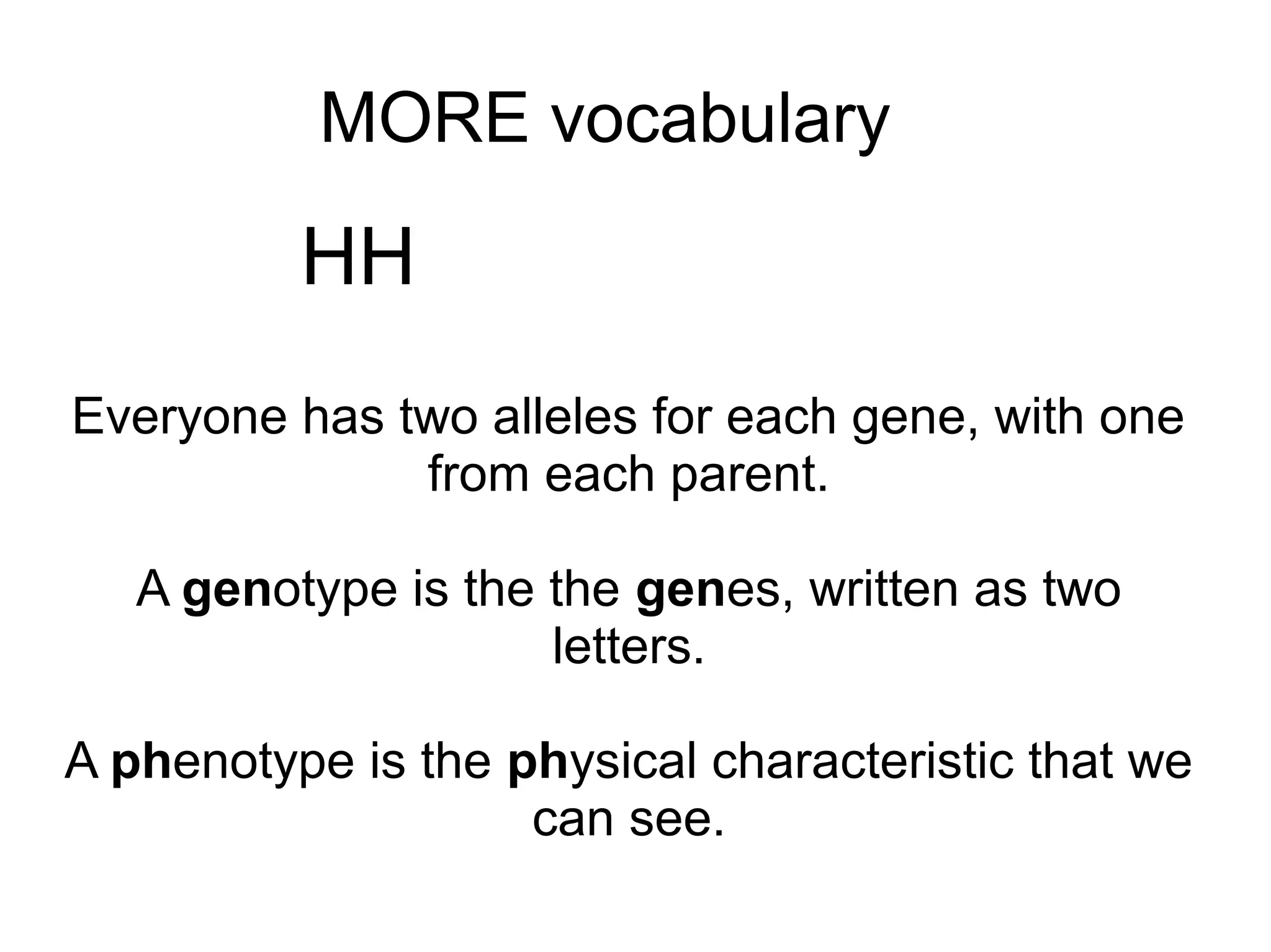 MORE vocabulary

          HH
Everyone has two alleles for each gene, with one
              from each parent.

   A genotype is the the genes, written as two
                     letters.

A phenotype is the physical characteristic that we
                    can see.
 