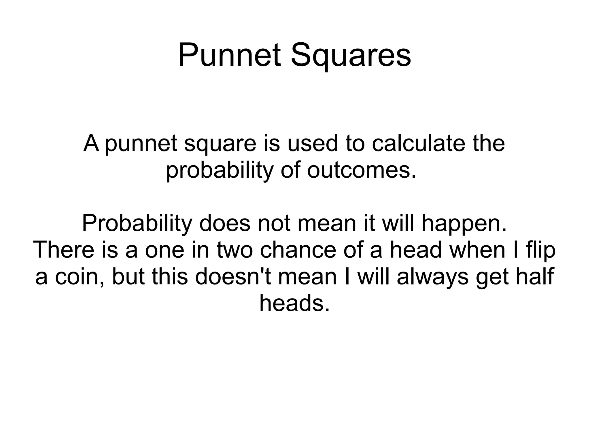 Punnet Squares

     A punnet square is used to calculate the
            probability of outcomes.

    Probability does not mean it will happen.
There is a one in two chance of a head when I flip
a coin, but this doesn't mean I will always get half
                      heads.
 