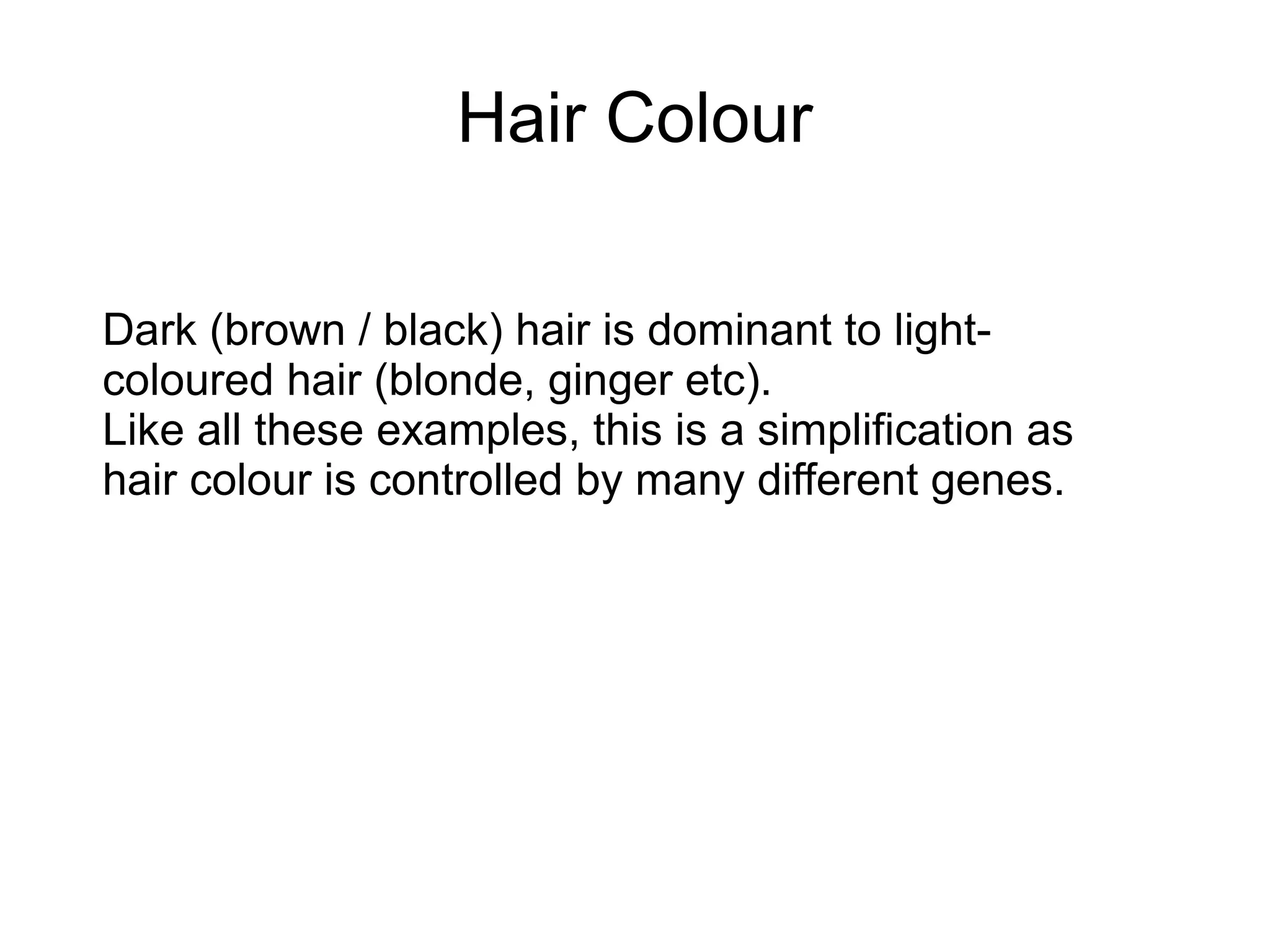 Hair Colour

Dark (brown / black) hair is dominant to light-
coloured hair (blonde, ginger etc).
Like all these examples, this is a simplification as
hair colour is controlled by many different genes.
 