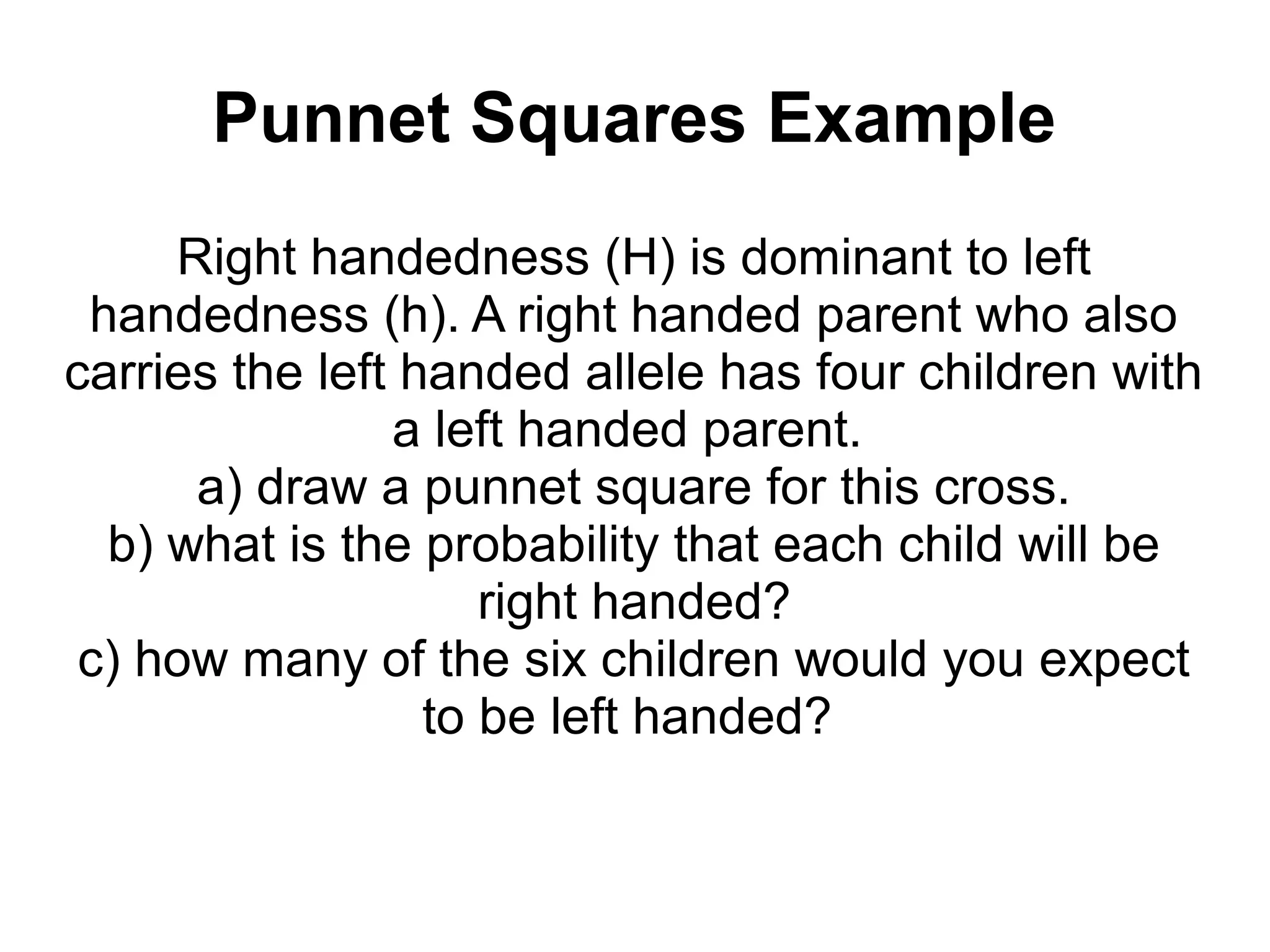 Punnet Squares Example
     Right handedness (H) is dominant to left
 handedness (h). A right handed parent who also
carries the left handed allele has four children with
                a left handed parent.
      a) draw a punnet square for this cross.
  b) what is the probability that each child will be
                     right handed?
 c) how many of the six children would you expect
                  to be left handed?
 