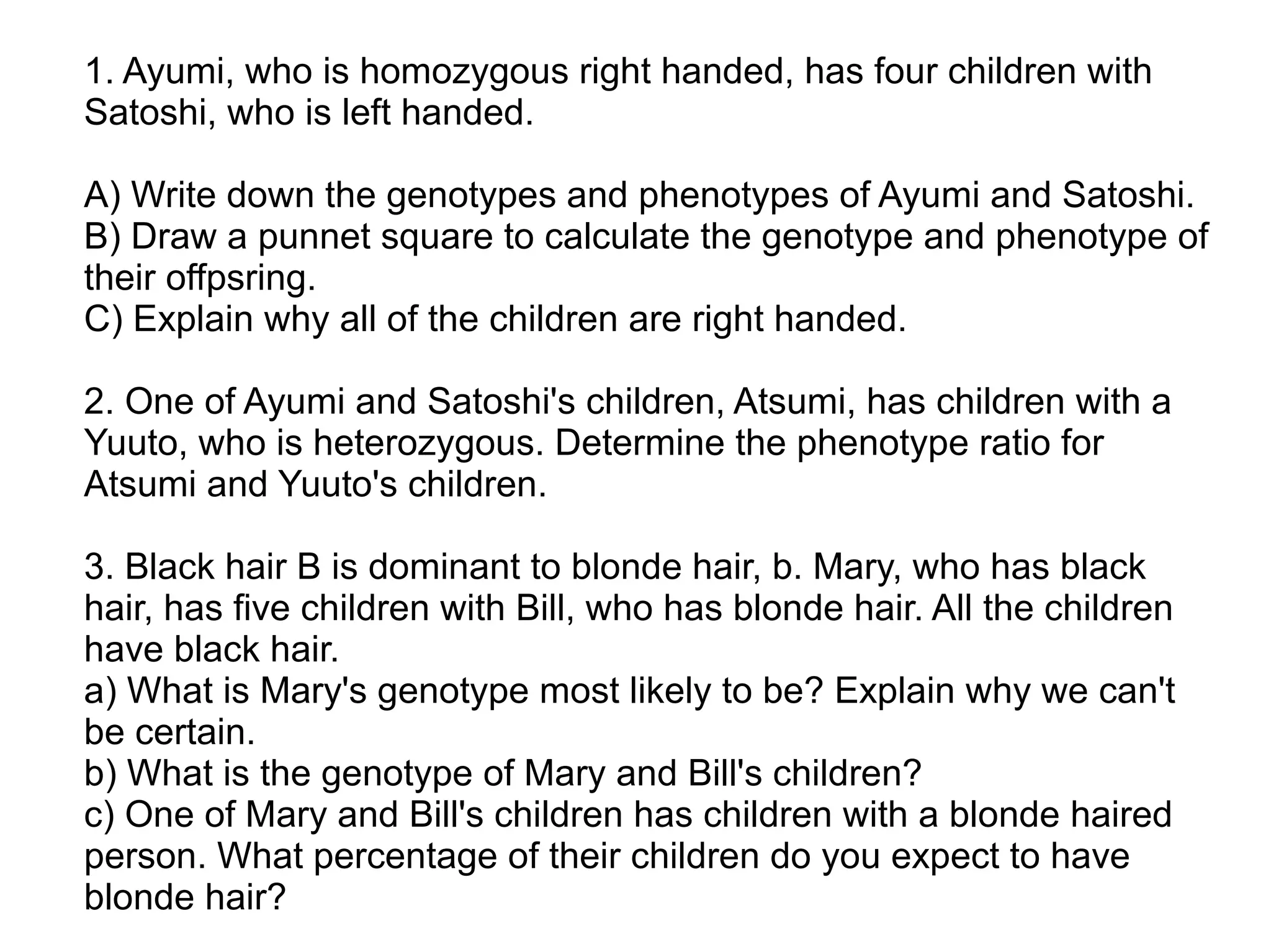 1. Ayumi, who is homozygous right handed, has four children with
Satoshi, who is left handed.

A) Write down the genotypes and phenotypes of Ayumi and Satoshi.
B) Draw a punnet square to calculate the genotype and phenotype of
their offpsring.
C) Explain why all of the children are right handed.

2. One of Ayumi and Satoshi's children, Atsumi, has children with a
Yuuto, who is heterozygous. Determine the phenotype ratio for
Atsumi and Yuuto's children.

3. Black hair B is dominant to blonde hair, b. Mary, who has black
hair, has five children with Bill, who has blonde hair. All the children
have black hair.
a) What is Mary's genotype most likely to be? Explain why we can't
be certain.
b) What is the genotype of Mary and Bill's children?
c) One of Mary and Bill's children has children with a blonde haired
person. What percentage of their children do you expect to have
blonde hair?
 