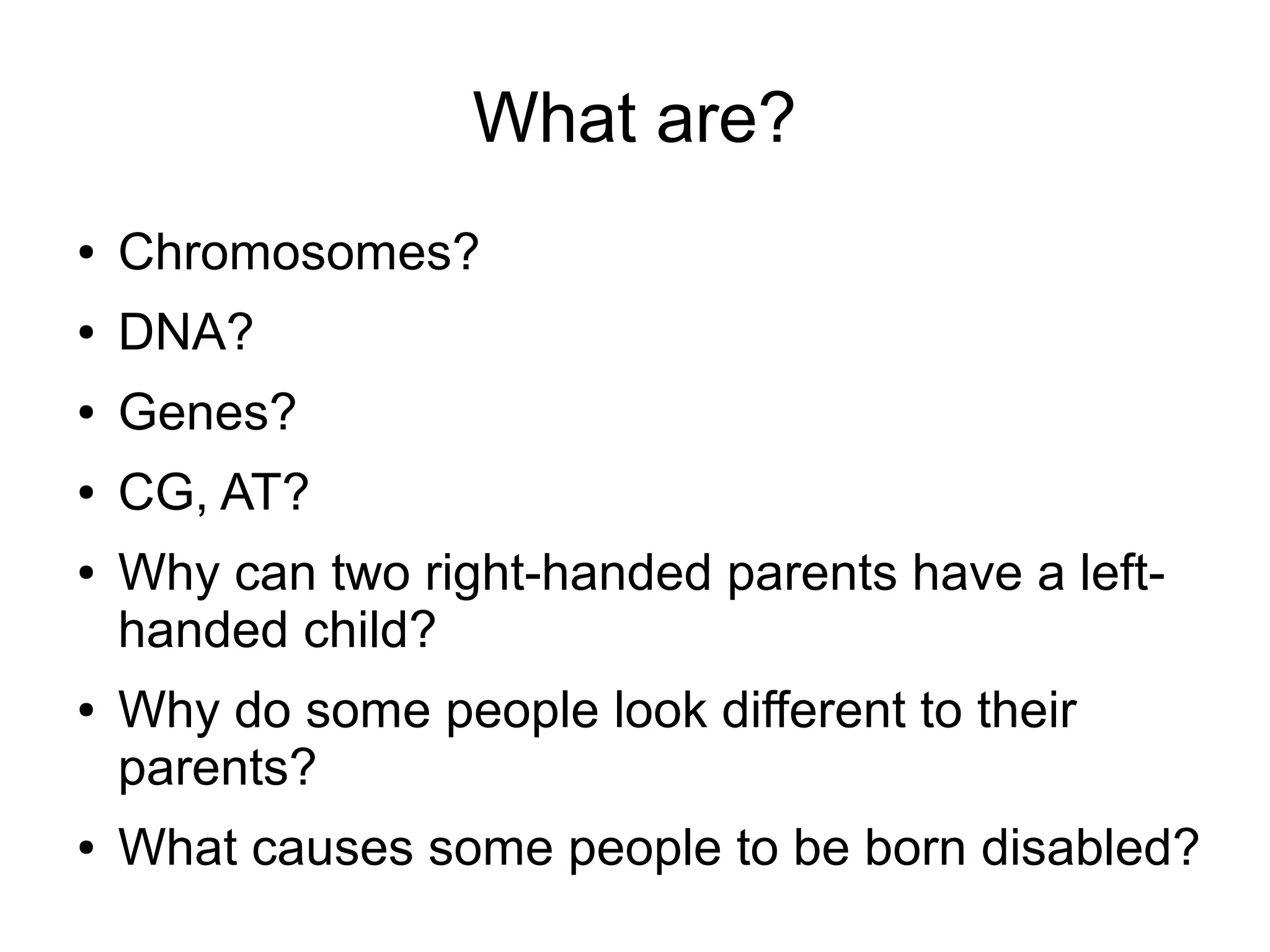 What are?
●   Chromosomes?
●   DNA?
●   Genes?
●   CG, AT?
●   Why can two right-handed parents have a left-
    handed child?
●   Why do some people look different to their
    parents?
●   What causes some people to be born disabled?
 