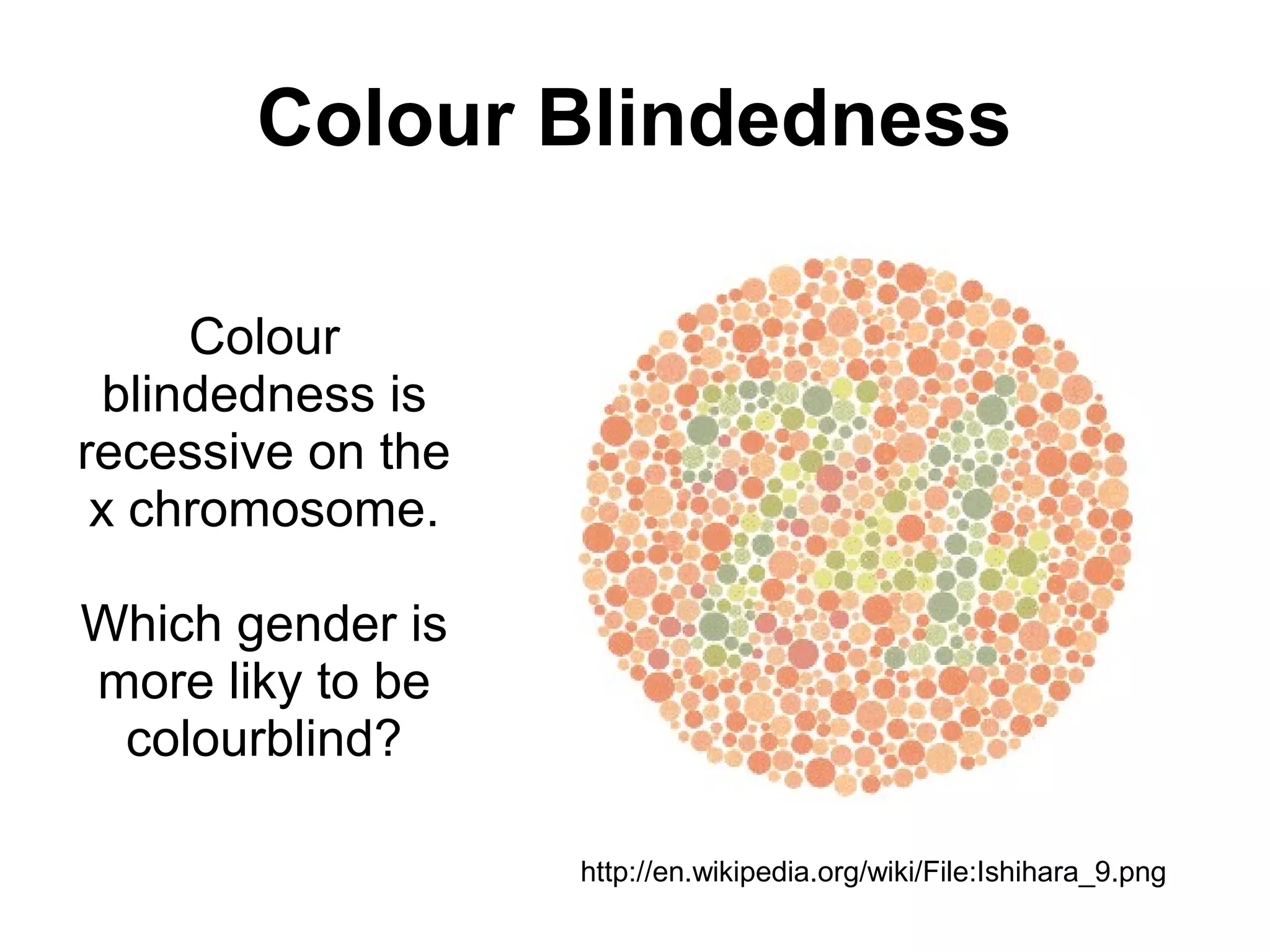 Colour Blindedness

      Colour
  blindedness is
recessive on the
 x chromosome.

Which gender is
more liky to be
 colourblind?

                   http://en.wikipedia.org/wiki/File:Ishihara_9.png
 