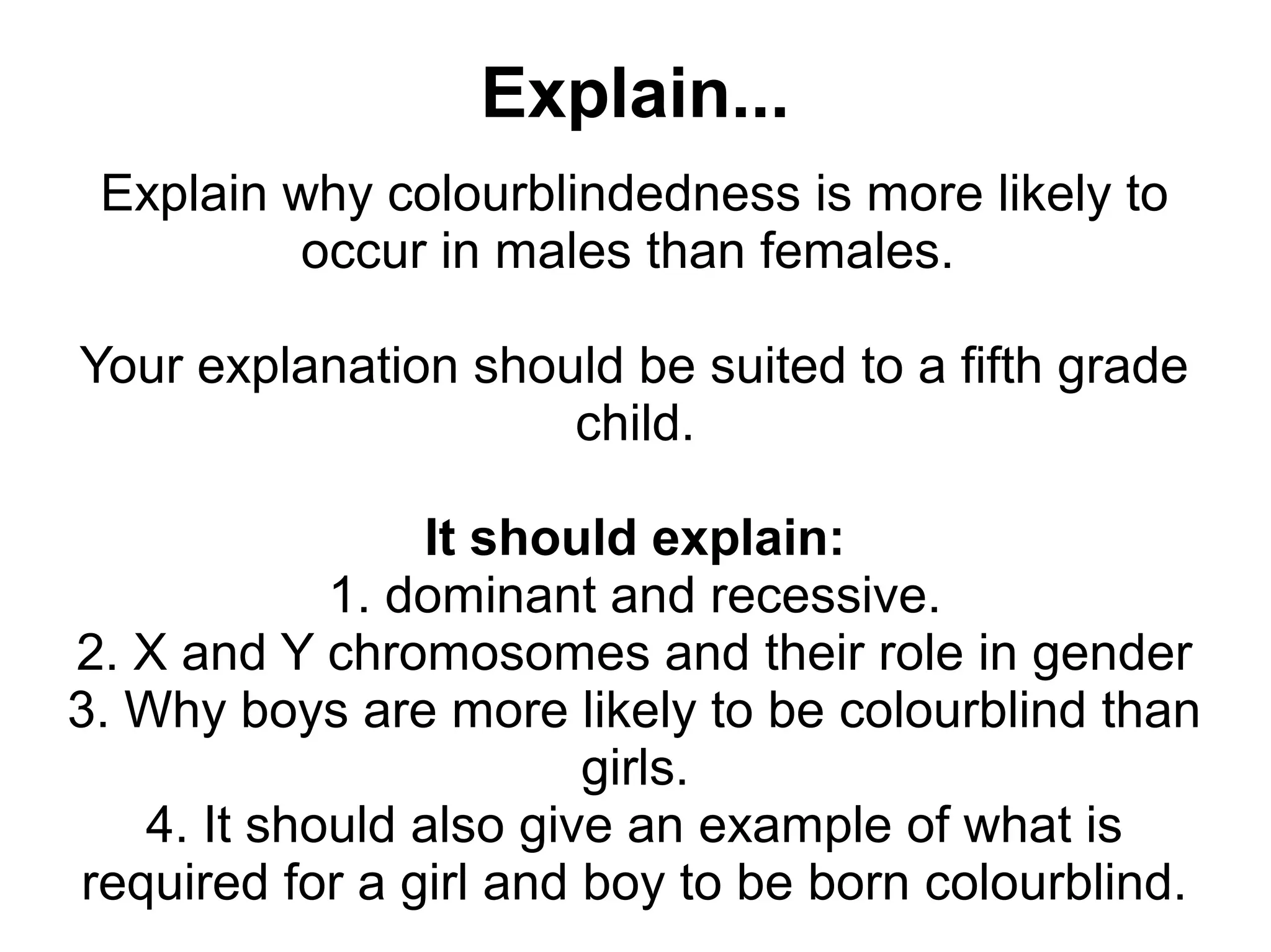 Explain...
 Explain why colourblindedness is more likely to
          occur in males than females.

Your explanation should be suited to a fifth grade
                     child.

                It should explain:
            1. dominant and recessive.
2. X and Y chromosomes and their role in gender
3. Why boys are more likely to be colourblind than
                        girls.
   4. It should also give an example of what is
required for a girl and boy to be born colourblind.
 