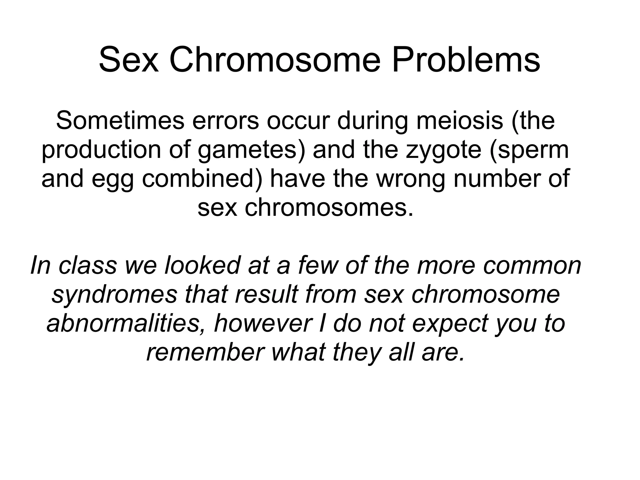 Sex Chromosome Problems
  Sometimes errors occur during meiosis (the
 production of gametes) and the zygote (sperm
 and egg combined) have the wrong number of
               sex chromosomes.

In class we looked at a few of the more common
  syndromes that result from sex chromosome
  abnormalities, however I do not expect you to
          remember what they all are.
 