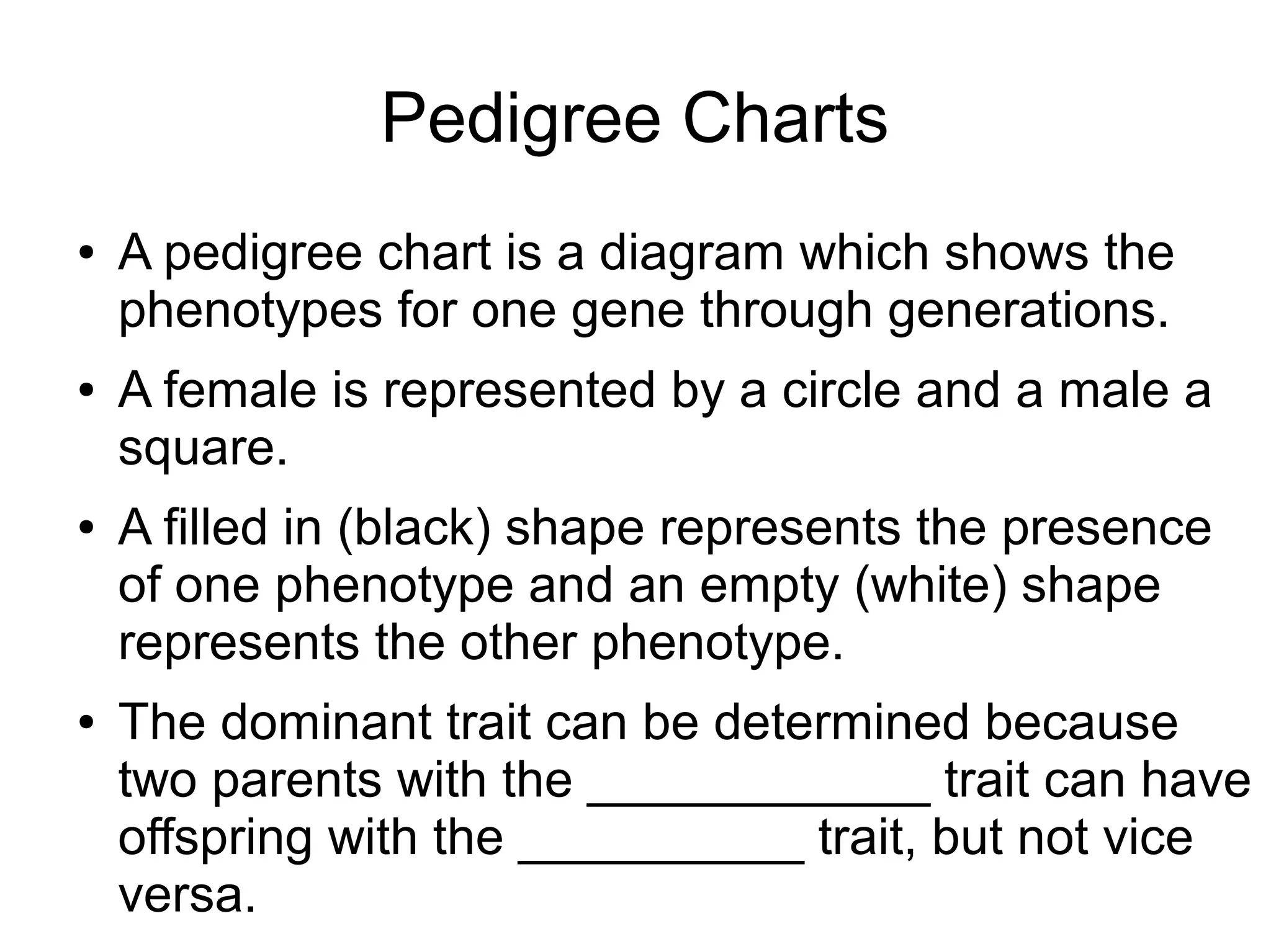 Pedigree Charts
●   A pedigree chart is a diagram which shows the
    phenotypes for one gene through generations.
●   A female is represented by a circle and a male a
    square.
●   A filled in (black) shape represents the presence
    of one phenotype and an empty (white) shape
    represents the other phenotype.
●   The dominant trait can be determined because
    two parents with the ____________ trait can have
    offspring with the __________ trait, but not vice
    versa.
 