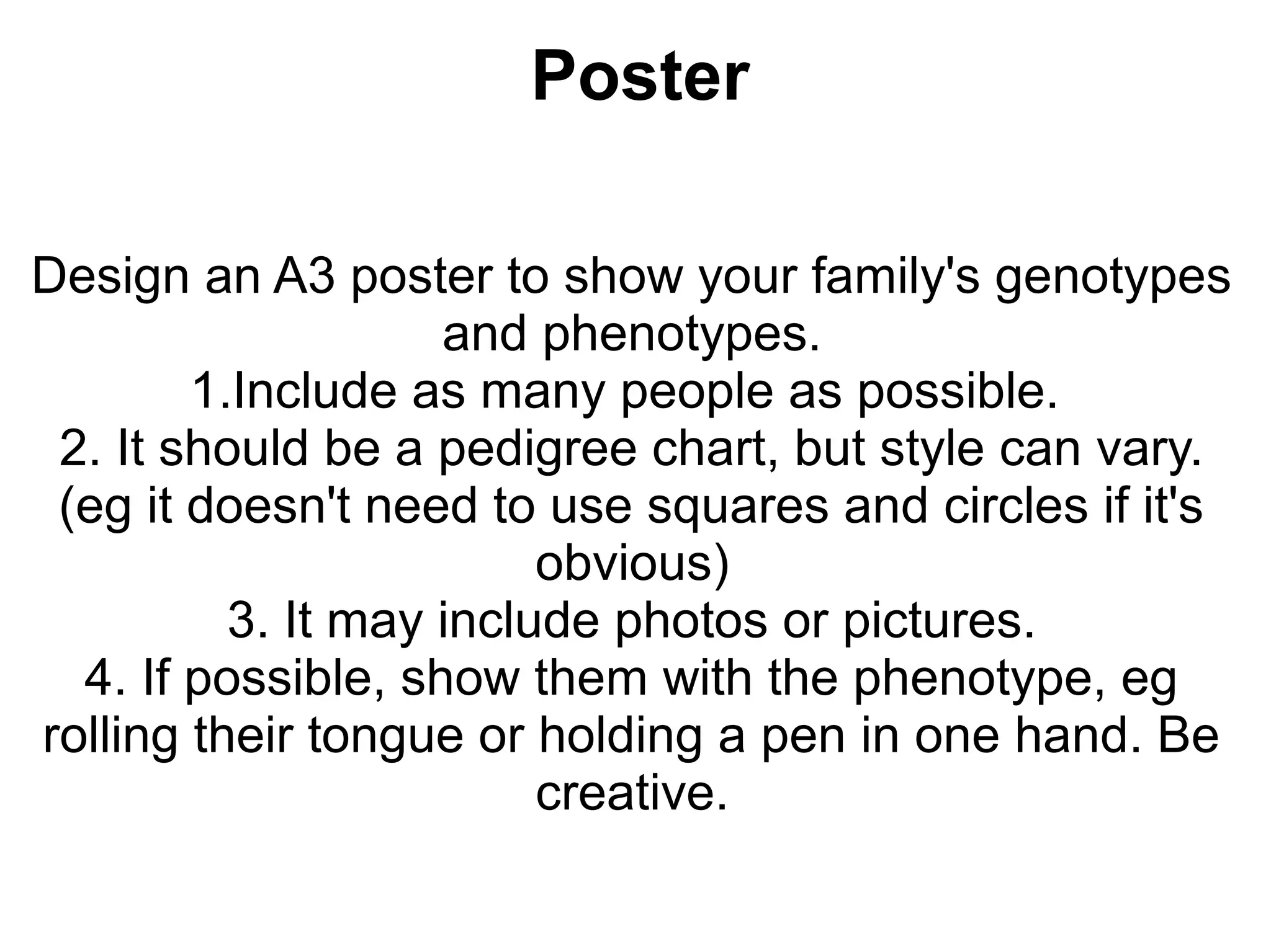 Poster

Design an A3 poster to show your family's genotypes
                    and phenotypes.
        1.Include as many people as possible.
 2. It should be a pedigree chart, but style can vary.
 (eg it doesn't need to use squares and circles if it's
                         obvious)
          3. It may include photos or pictures.
  4. If possible, show them with the phenotype, eg
rolling their tongue or holding a pen in one hand. Be
                         creative.
 