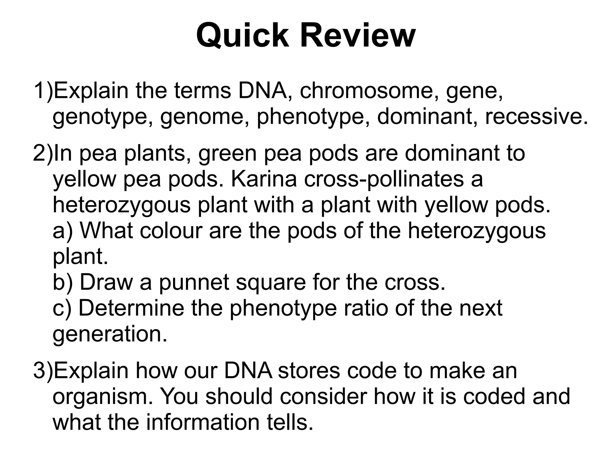Quick Review
1)Explain the terms DNA, chromosome, gene,
  genotype, genome, phenotype, dominant, recessive.
2)In pea plants, green pea pods are dominant to
  yellow pea pods. Karina cross-pollinates a
  heterozygous plant with a plant with yellow pods.
  a) What colour are the pods of the heterozygous
  plant.
  b) Draw a punnet square for the cross.
  c) Determine the phenotype ratio of the next
  generation.
3)Explain how our DNA stores code to make an
  organism. You should consider how it is coded and
  what the information tells.
 