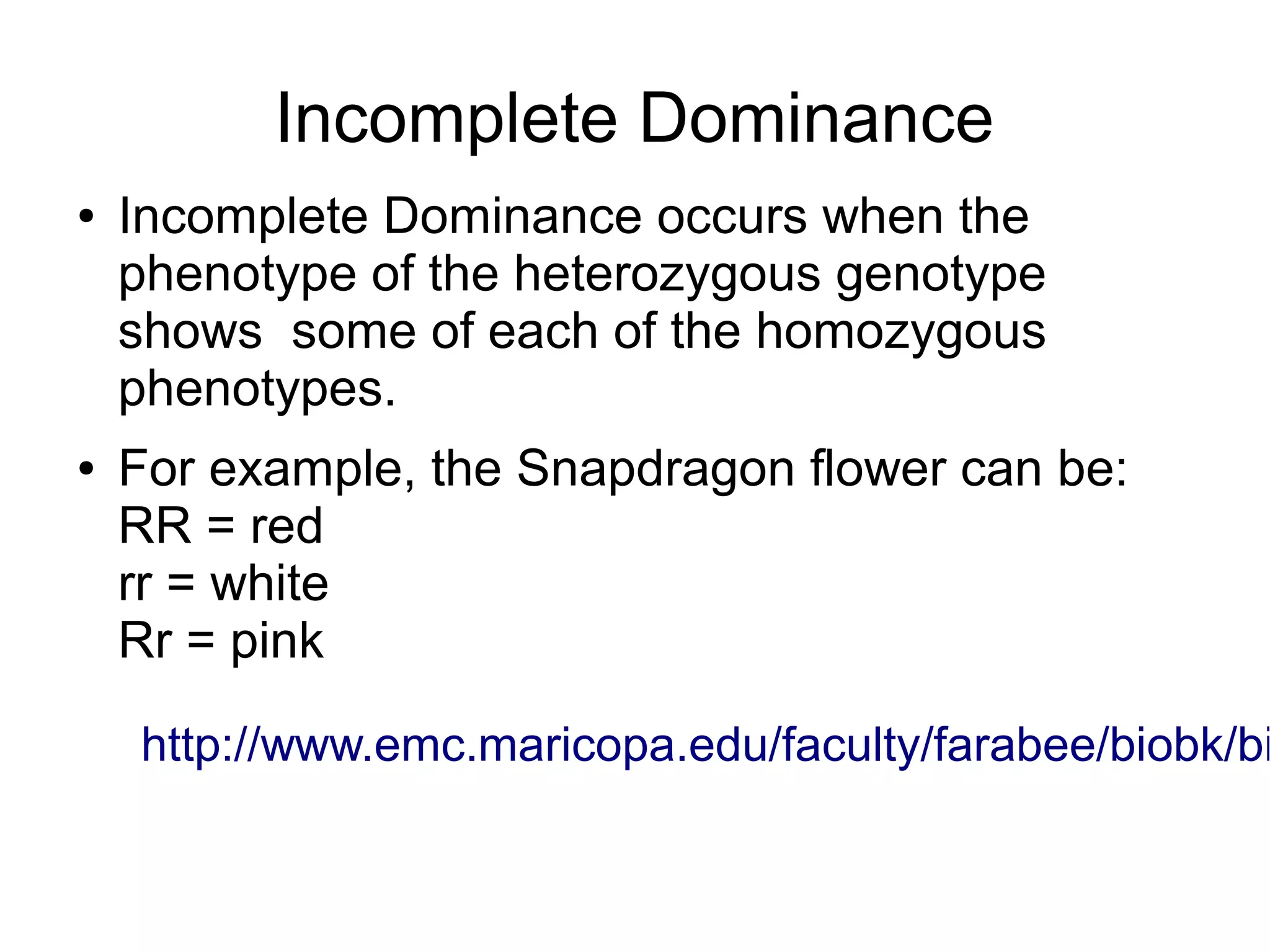 Incomplete Dominance
●   Incomplete Dominance occurs when the
    phenotype of the heterozygous genotype
    shows some of each of the homozygous
    phenotypes.
●   For example, the Snapdragon flower can be:
    RR = red
    rr = white
    Rr = pink

    http://www.emc.maricopa.edu/faculty/farabee/biobk/bi
 