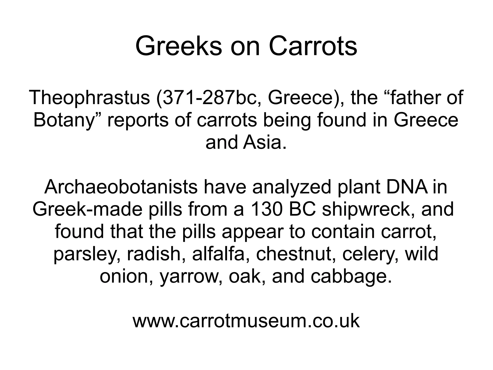 Greeks on Carrots
Theophrastus (371-287bc, Greece), the “father of
Botany” reports of carrots being found in Greece
                    and Asia.

 Archaeobotanists have analyzed plant DNA in
Greek-made pills from a 130 BC shipwreck, and
  found that the pills appear to contain carrot,
  parsley, radish, alfalfa, chestnut, celery, wild
       onion, yarrow, oak, and cabbage.

           www.carrotmuseum.co.uk
 