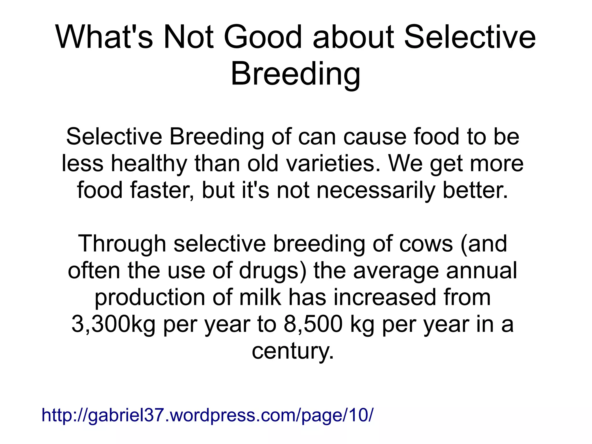 What's Not Good about Selective
            Breeding
   Selective Breeding of can cause food to be
  less healthy than old varieties. We get more
    food faster, but it's not necessarily better.

    Through selective breeding of cows (and
   often the use of drugs) the average annual
      production of milk has increased from
   3,300kg per year to 8,500 kg per year in a
                     century.

http://gabriel37.wordpress.com/page/10/
 