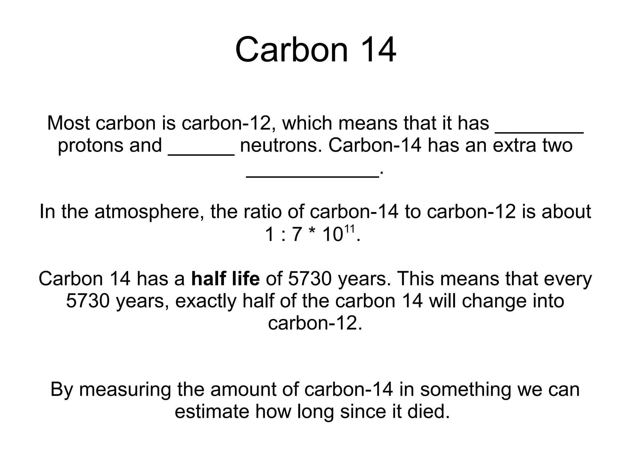 Carbon 14
Most carbon is carbon-12, which means that it has ________
 protons and ______ neutrons. Carbon-14 has an extra two
                      ____________.

In the atmosphere, the ratio of carbon-14 to carbon-12 is about
                          1 : 7 * 1011.

Carbon 14 has a half life of 5730 years. This means that every
  5730 years, exactly half of the carbon 14 will change into
                          carbon-12.


 By measuring the amount of carbon-14 in something we can
              estimate how long since it died.
 