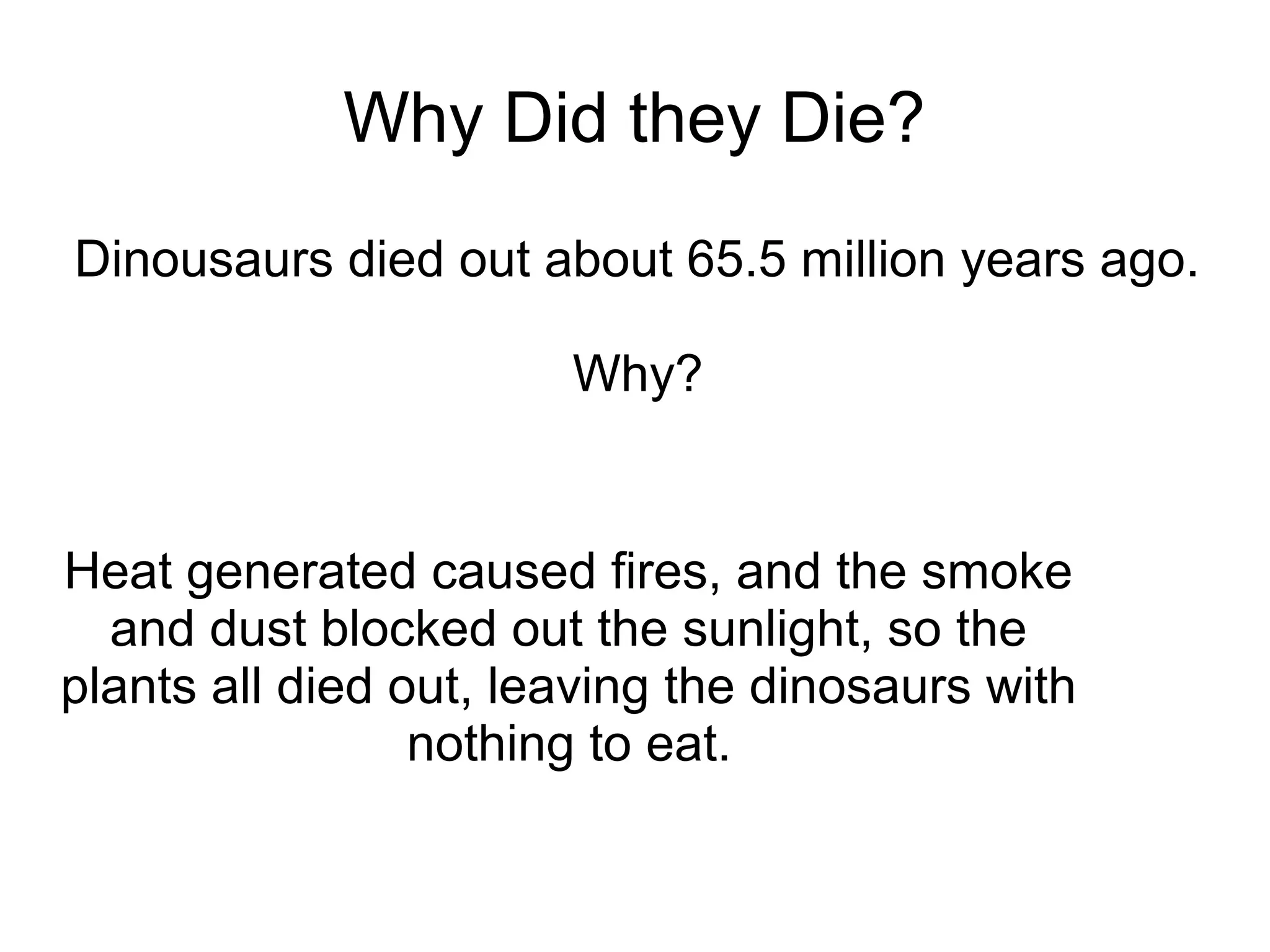 Why Did they Die?
Dinousaurs died out about 65.5 million years ago.

                       Why?


Heat generated caused fires, and the smoke
  and dust blocked out the sunlight, so the
plants all died out, leaving the dinosaurs with
                 nothing to eat.
 