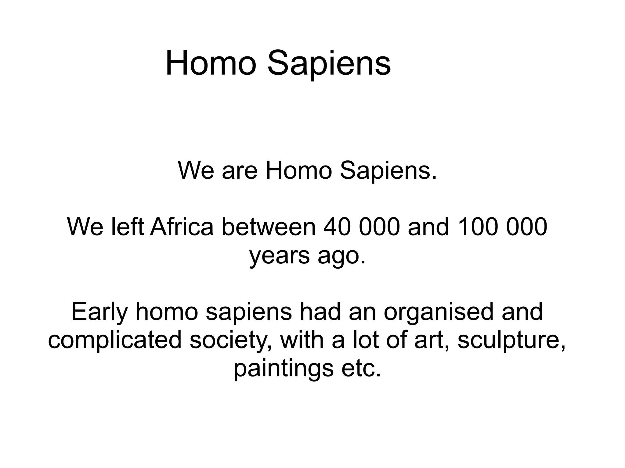 Homo Sapiens


            We are Homo Sapiens.

 We left Africa between 40 000 and 100 000
                  years ago.

  Early homo sapiens had an organised and
complicated society, with a lot of art, sculpture,
                paintings etc.
 