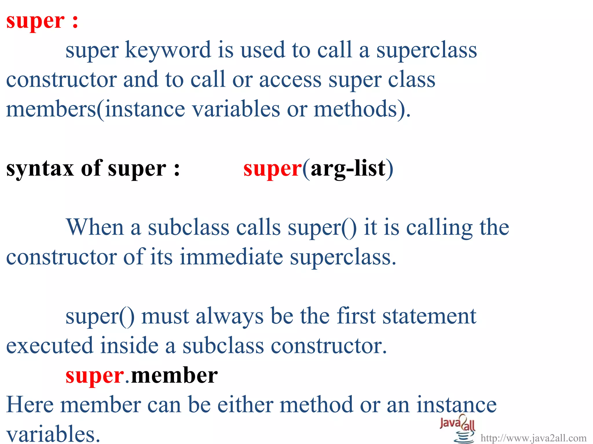 super :
      super keyword is used to call a superclass
constructor and to call or access super class
members(instance variables or methods).

syntax of super :            super(arg-list)

      When a subclass calls super() it is calling the
constructor of its immediate superclass.

      super() must always be the first statement
executed inside a subclass constructor.
      super.member
Here member can be either method or an instance
variables.                                       http://www.java2all.com
 