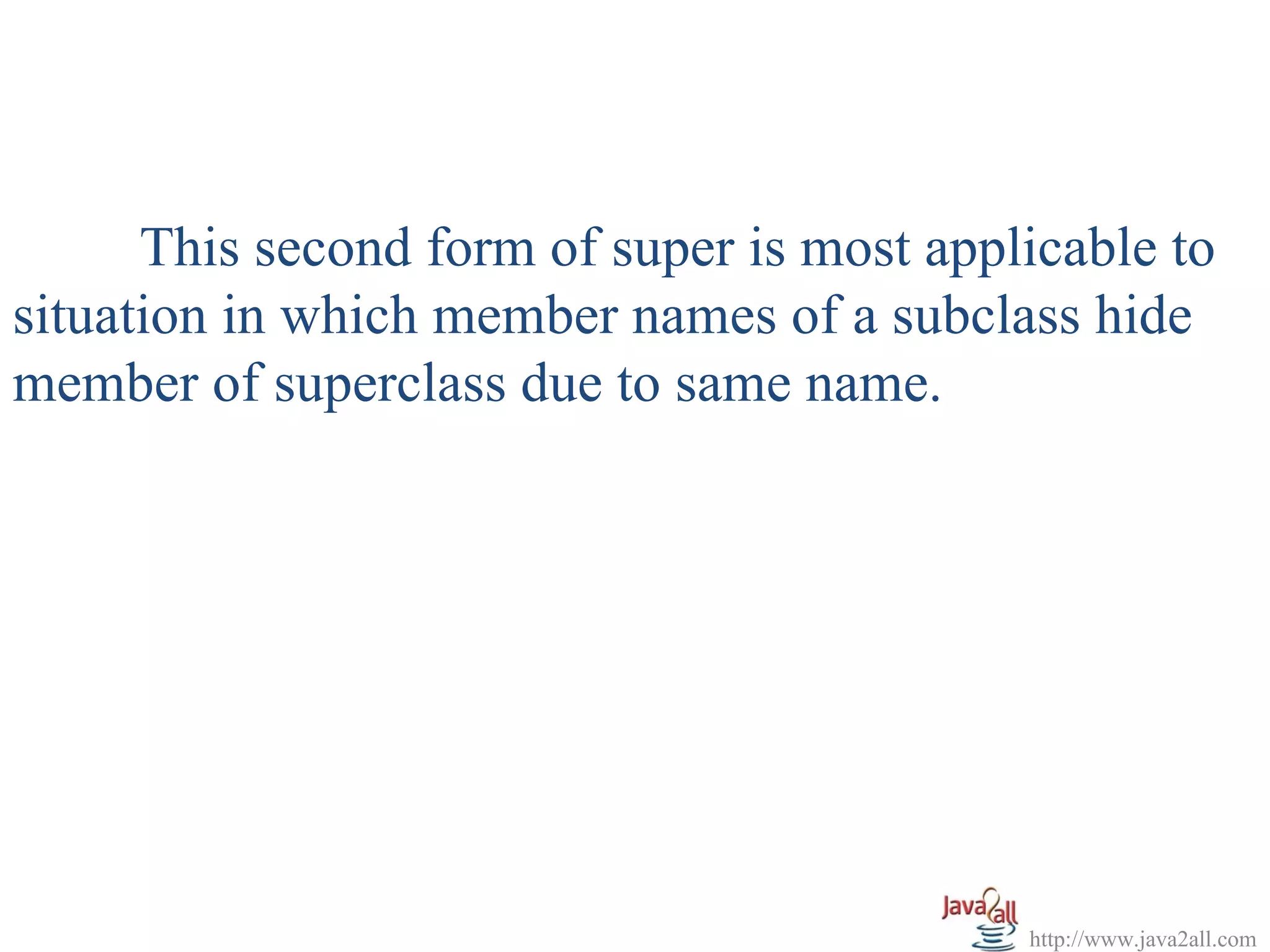 This second form of super is most applicable to
situation in which member names of a subclass hide
member of superclass due to same name.




                                            http://www.java2all.com
 