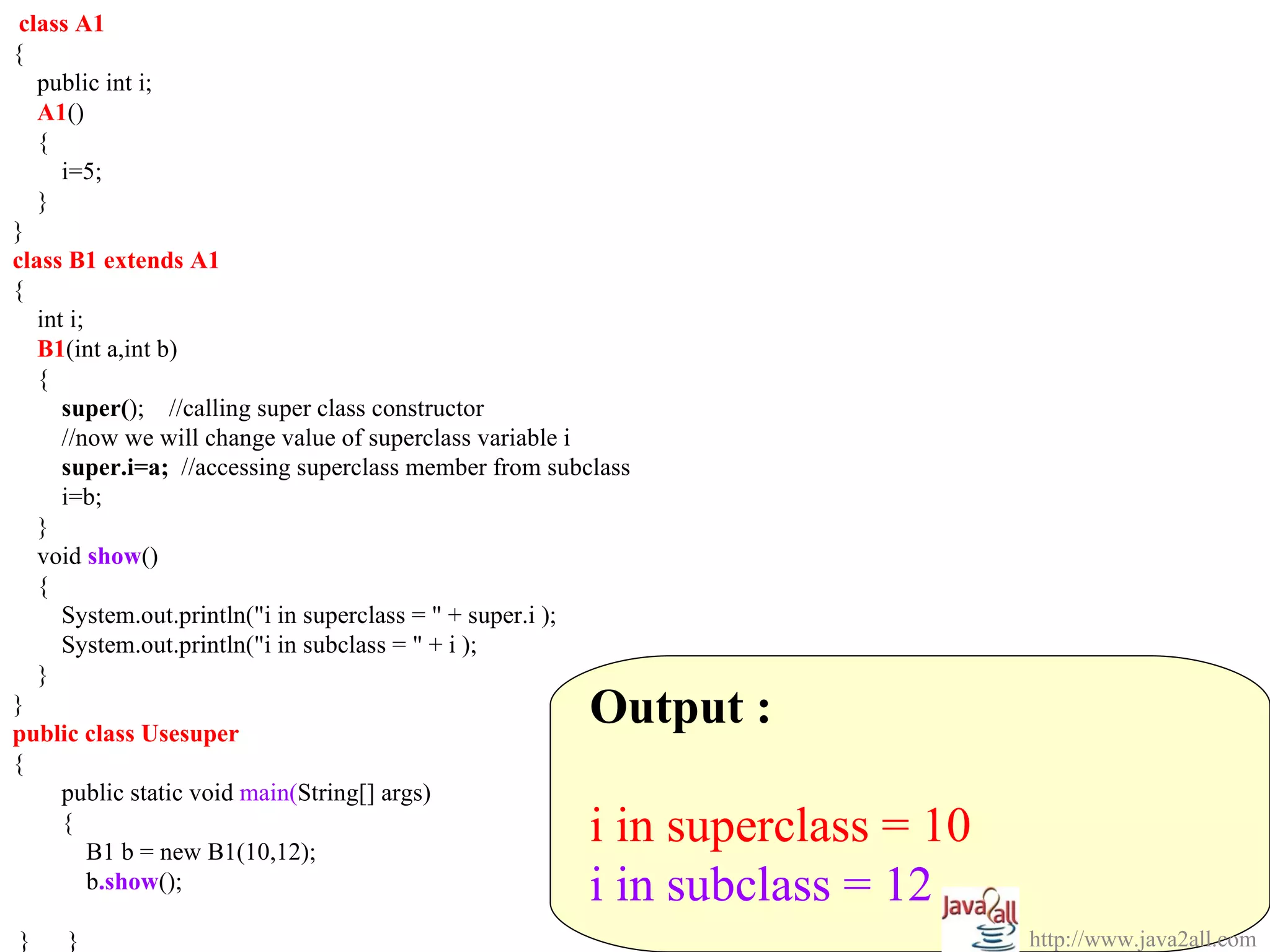 class A1
{
   public int i;
   A1()
   {
      i=5;
   }
}
class B1 extends A1
{
   int i;
   B1(int a,int b)
   {
      super(); //calling super class constructor
      //now we will change value of superclass variable i
      super.i=a; //accessing superclass member from subclass
      i=b;
   }
   void show()
   {
      System.out.println("i in superclass = " + super.i );
      System.out.println("i in subclass = " + i );
   }
}
public class Usesuper
                                                        Output :
{
      public static void main(String[] args)
      {
          B1 b = new B1(10,12);
                                                        i in superclass = 10
          b.show();                                     i in subclass = 12
}    }                                                                         http://www.java2all.com
 