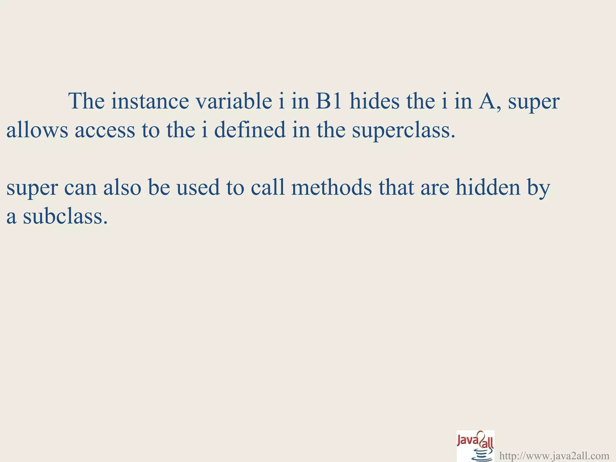 The instance variable i in B1 hides the i in A, super
allows access to the i defined in the superclass.

super can also be used to call methods that are hidden by
a subclass.




                                                    http://www.java2all.com
 