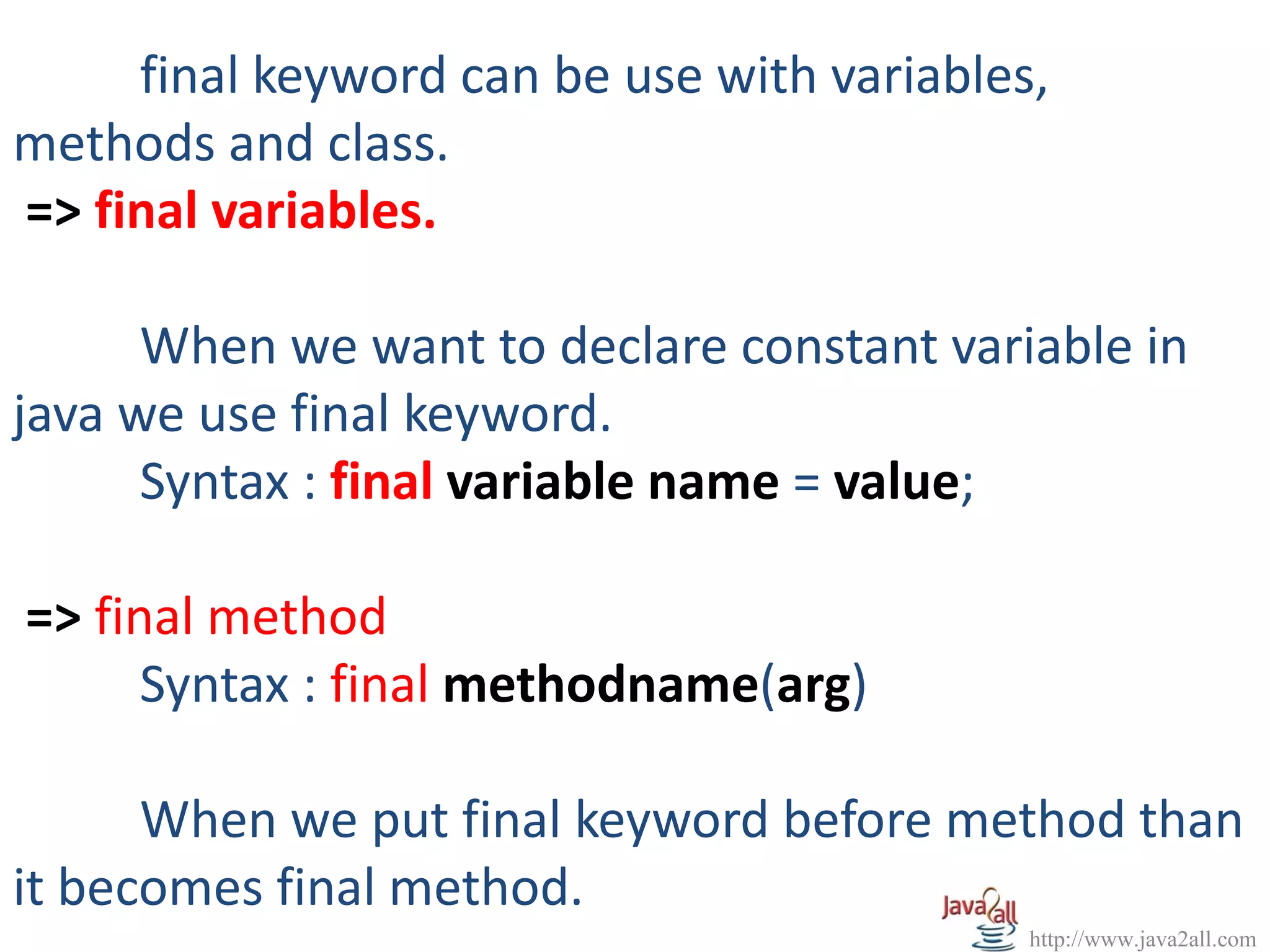 final keyword can be use with variables,
methods and class.
=> final variables.

      When we want to declare constant variable in
java we use final keyword.
      Syntax : final variable name = value;

=> final method
      Syntax : final methodname(arg)

      When we put final keyword before method than
it becomes final method.
                                            http://www.java2all.com
 