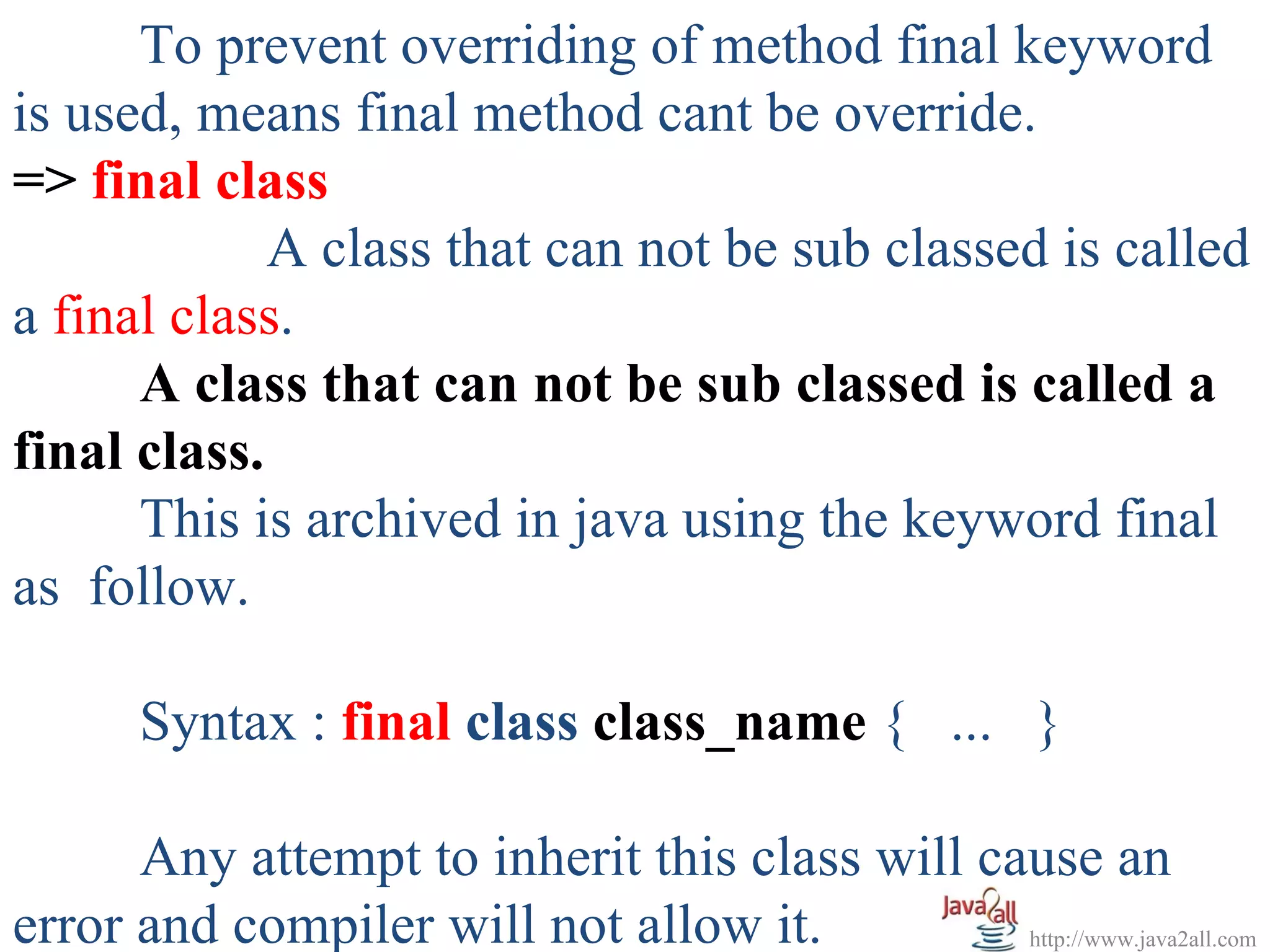 To prevent overriding of method final keyword
is used, means final method cant be override.
=> final class
             A class that can not be sub classed is called
a final class.
      A class that can not be sub classed is called a
final class.
      This is archived in java using the keyword final
as follow.

       Syntax : final class class_name { ... }

      Any attempt to inherit this class will cause an
error and compiler will not allow it.          http://www.java2all.com
 