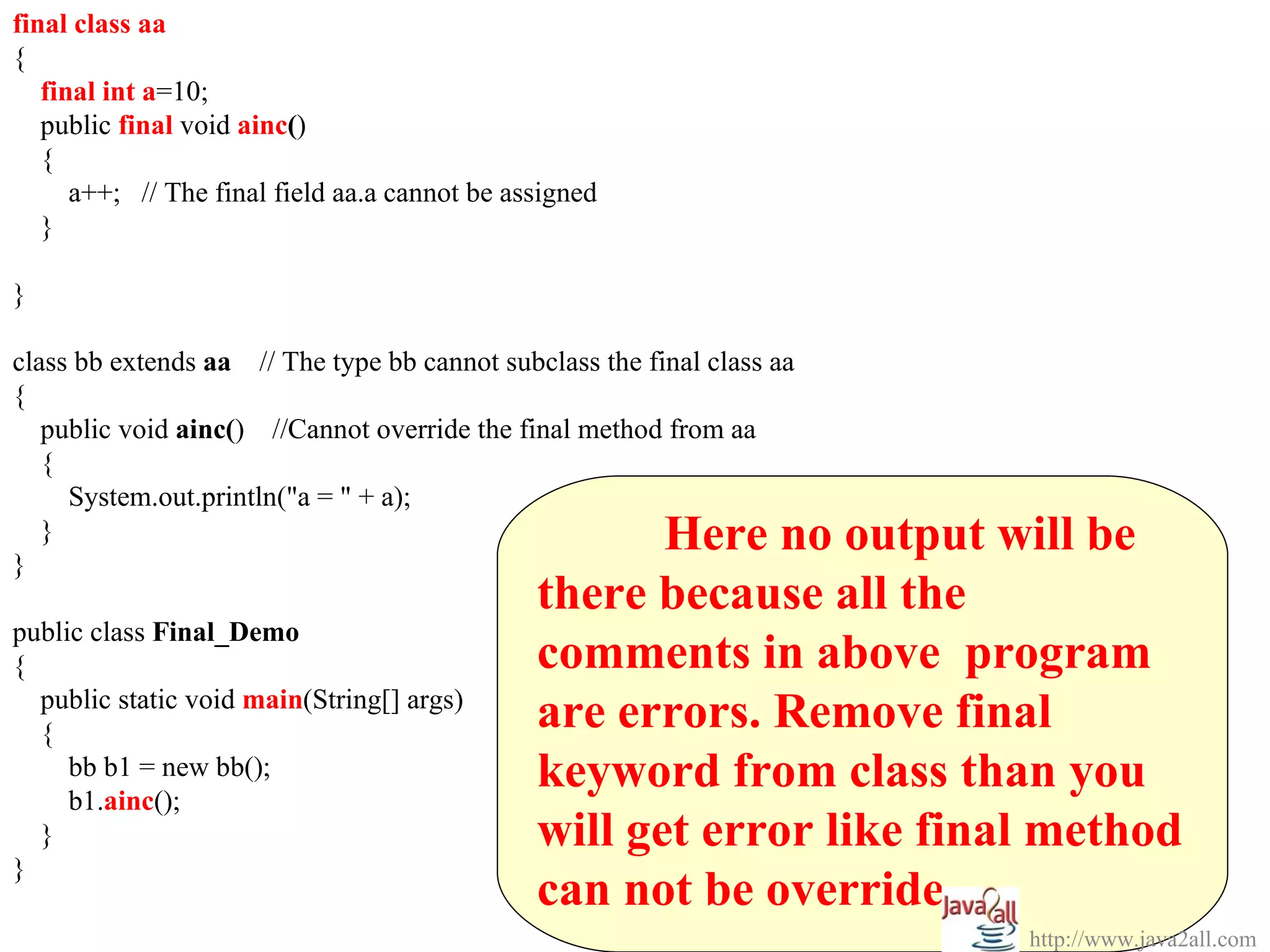 final class aa
{
   final int a=10;
   public final void ainc()
   {
      a++; // The final field aa.a cannot be assigned
   }

}

class bb extends aa // The type bb cannot subclass the final class aa
{
   public void ainc() //Cannot override the final method from aa
   {
     System.out.println("a = " + a);

}
   }                                                  Here no output will be
                                               there because all the
public class Final_Demo
{                                              comments in above program
  public static void main(String[] args)
  {
                                               are errors. Remove final
     bb b1 = new bb();
     b1.ainc();
                                               keyword from class than you
  }                                            will get error like final method
}
                                               can not be override.
                                                                        http://www.java2all.com
 