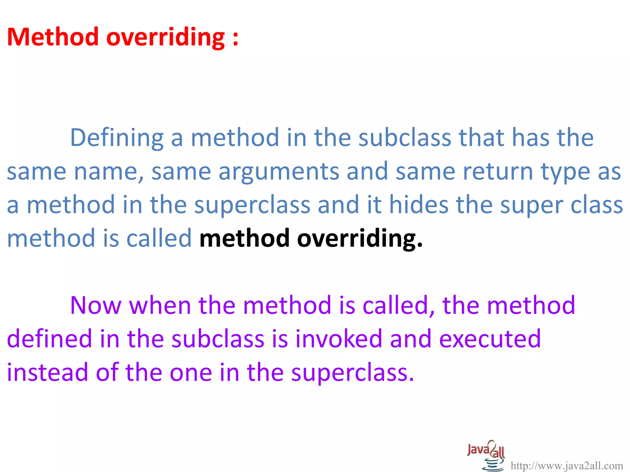 Method overriding :


     Defining a method in the subclass that has the
same name, same arguments and same return type as
a method in the superclass and it hides the super class
method is called method overriding.

      Now when the method is called, the method
defined in the subclass is invoked and executed
instead of the one in the superclass.


                                            http://www.java2all.com
 