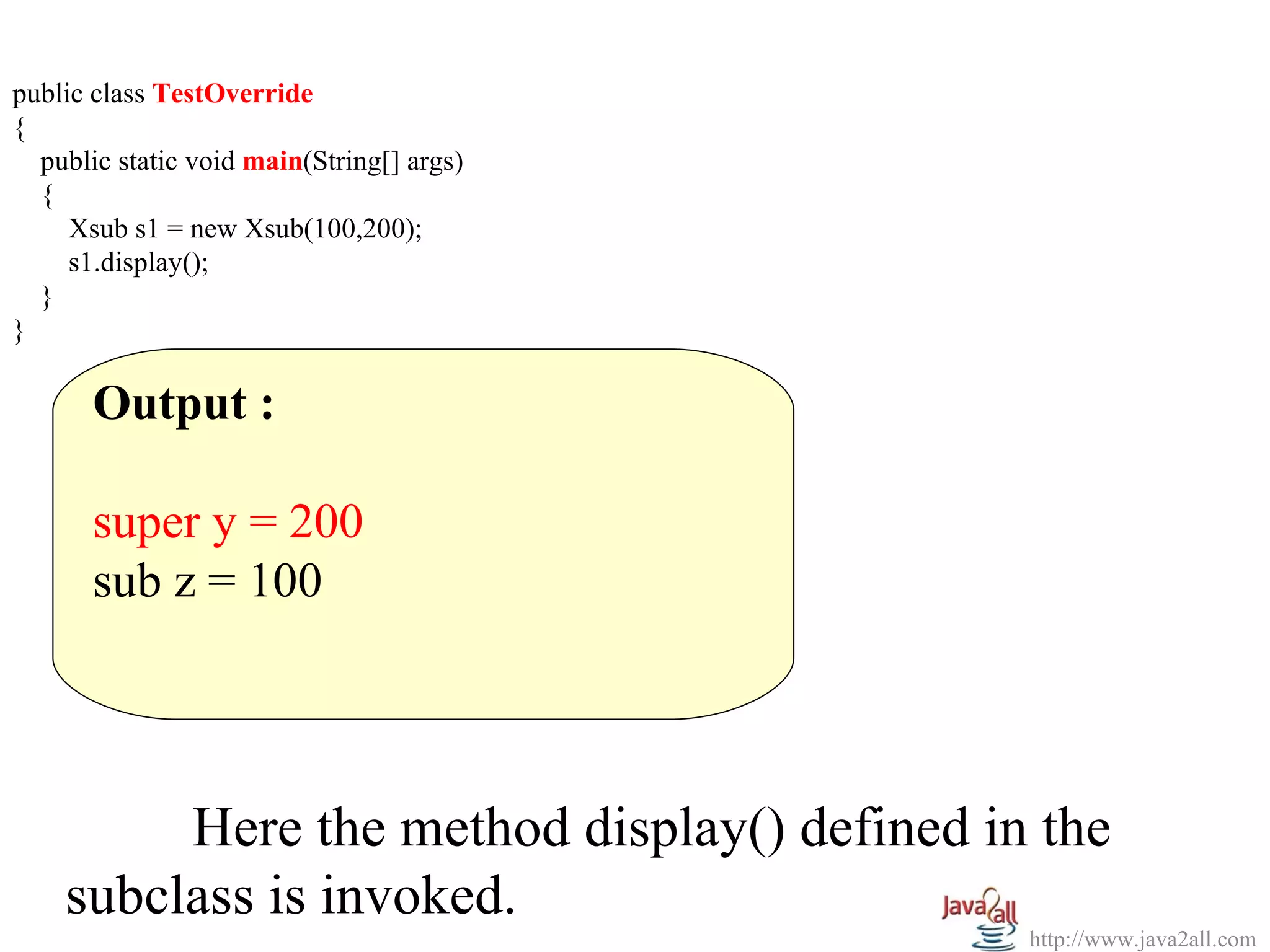 public class TestOverride
{
  public static void main(String[] args)
  {
     Xsub s1 = new Xsub(100,200);
     s1.display();
  }
}

       Output :

       super y = 200
       sub z = 100




         Here the method display() defined in the
    subclass is invoked.
                                             http://www.java2all.com
 