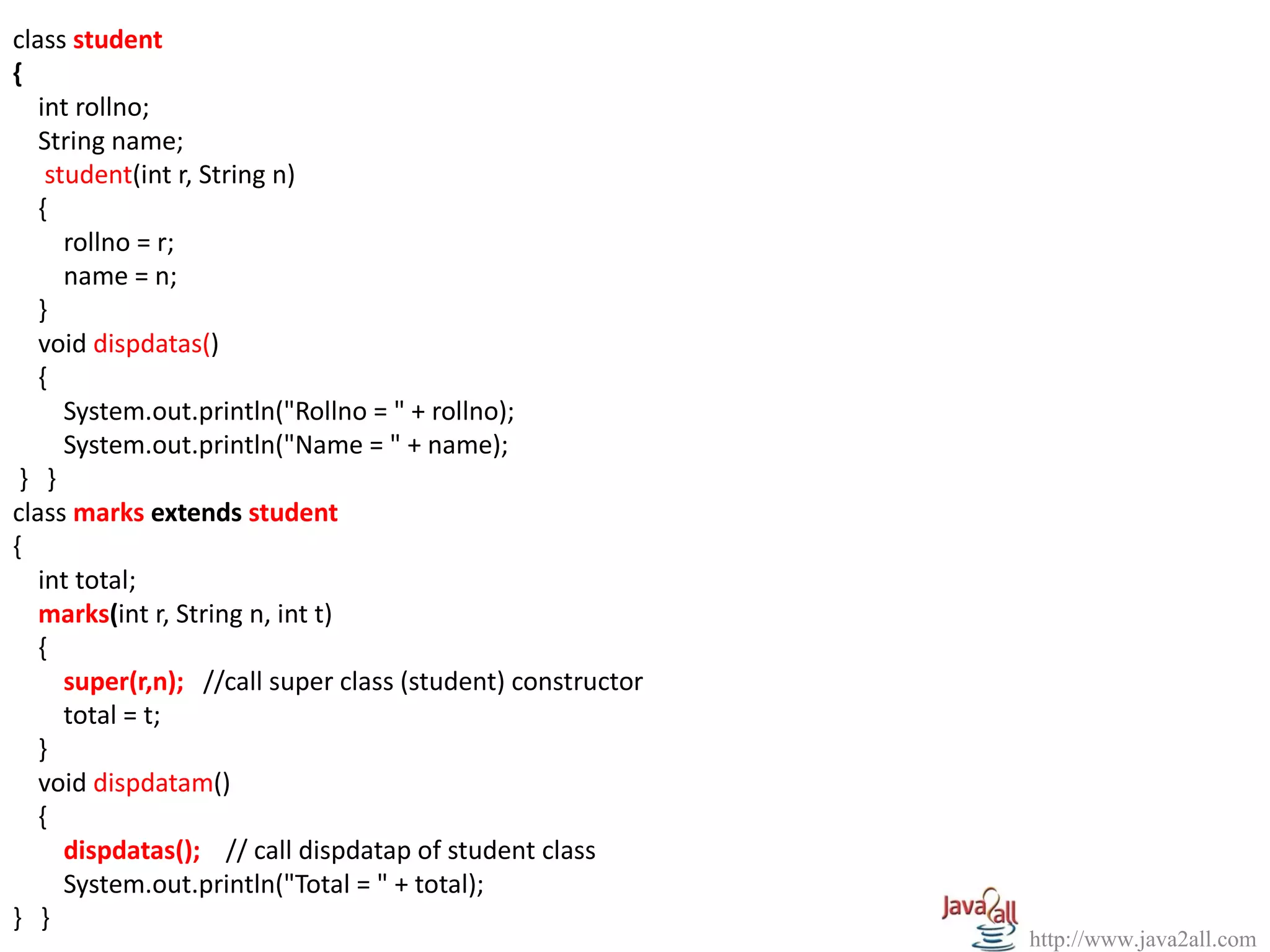 class student
{
   int rollno;
   String name;
    student(int r, String n)
   {
      rollno = r;
      name = n;
   }
   void dispdatas()
   {
      System.out.println("Rollno = " + rollno);
      System.out.println("Name = " + name);
 } }
class marks extends student
{
   int total;
   marks(int r, String n, int t)
   {
      super(r,n); //call super class (student) constructor
      total = t;
   }
   void dispdatam()
   {
      dispdatas(); // call dispdatap of student class
      System.out.println("Total = " + total);
} }
                                                             http://www.java2all.com
 