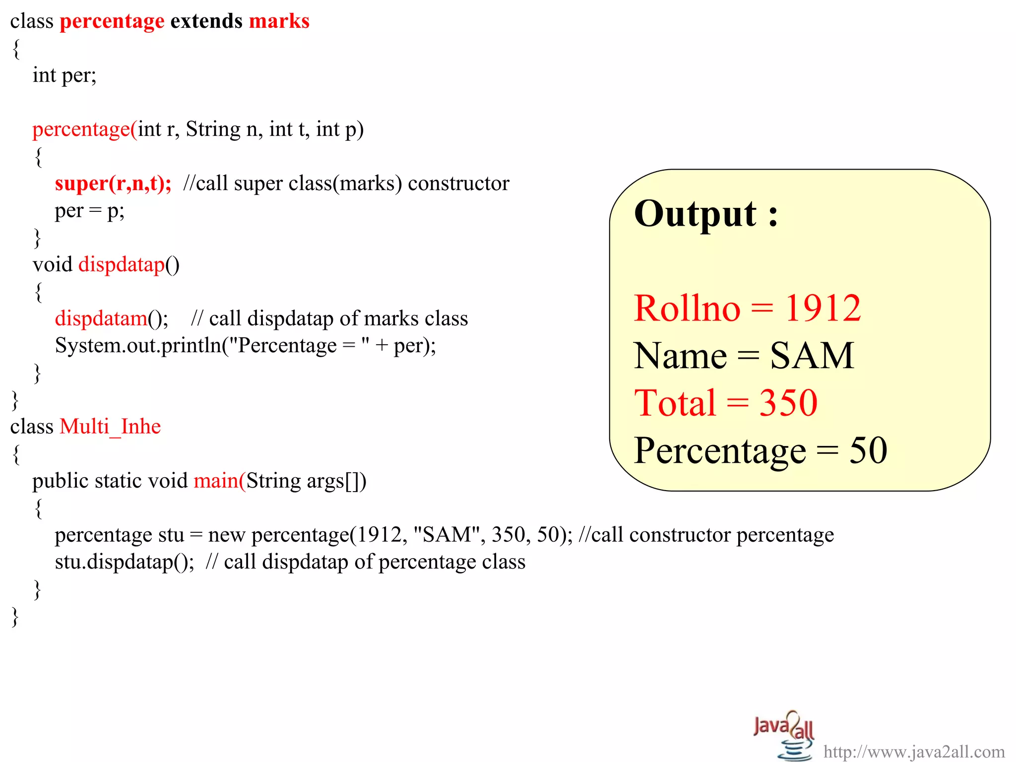 class percentage extends marks
{
   int per;

  percentage(int r, String n, int t, int p)
  {
    super(r,n,t); //call super class(marks) constructor

  }
    per = p;                                                       Output :
  void dispdatap()
  {
    dispdatam(); // call dispdatap of marks class                  Rollno = 1912
    System.out.println("Percentage = " + per);
  }                                                                Name = SAM
}
class Multi_Inhe
                                                                   Total = 350
{                                                                  Percentage = 50
   public static void main(String args[])
   {
     percentage stu = new percentage(1912, "SAM", 350, 50); //call constructor percentage
     stu.dispdatap(); // call dispdatap of percentage class
   }
}




                                                                                       http://www.java2all.com
 