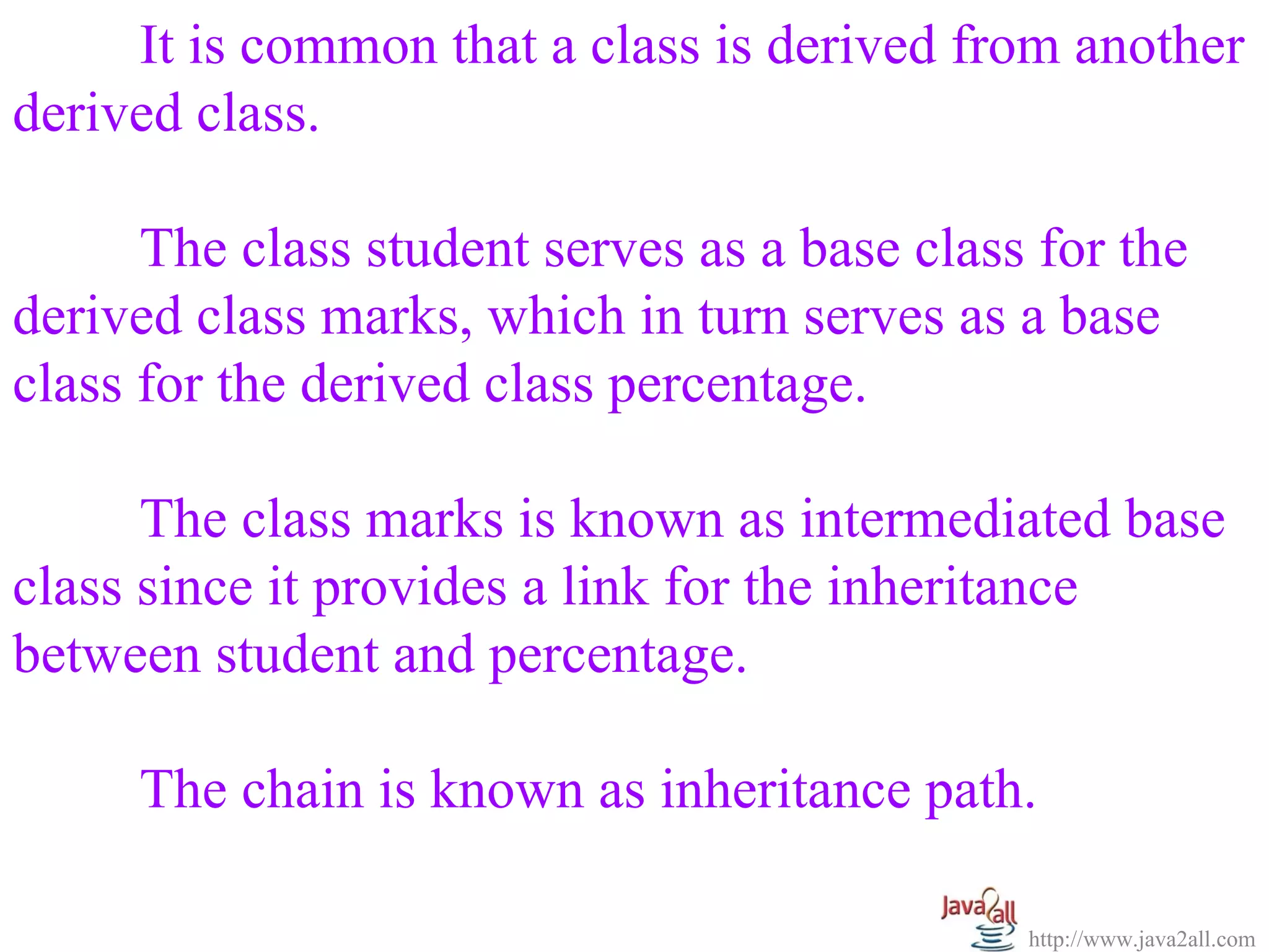 It is common that a class is derived from another
derived class.

      The class student serves as a base class for the
derived class marks, which in turn serves as a base
class for the derived class percentage.

      The class marks is known as intermediated base
class since it provides a link for the inheritance
between student and percentage.

     The chain is known as inheritance path.

                                              http://www.java2all.com
 