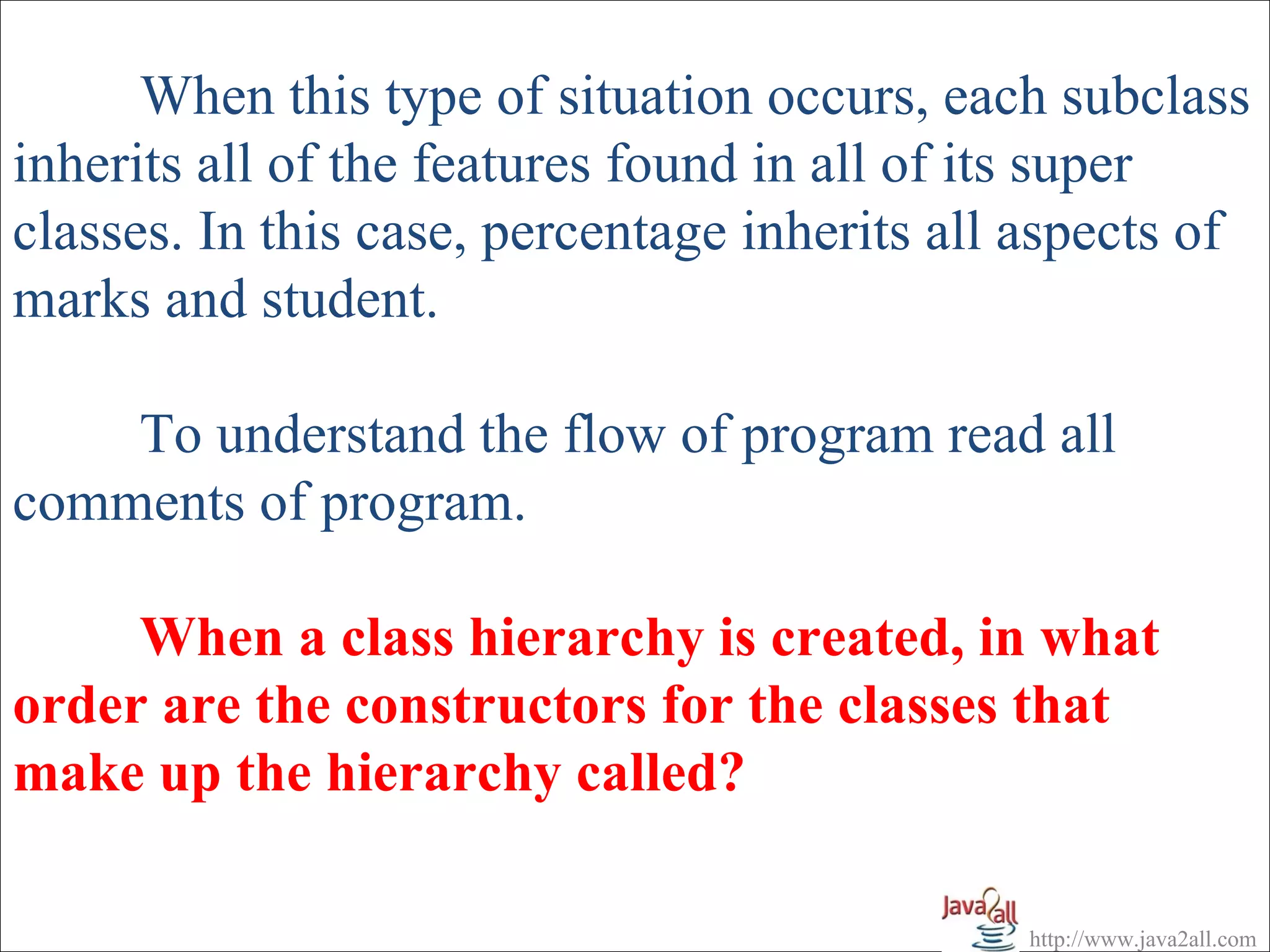When this type of situation occurs, each subclass
inherits all of the features found in all of its super
classes. In this case, percentage inherits all aspects of
marks and student.

    To understand the flow of program read all
comments of program.

     When a class hierarchy is created, in what
order are the constructors for the classes that
make up the hierarchy called?

                                              http://www.java2all.com
 