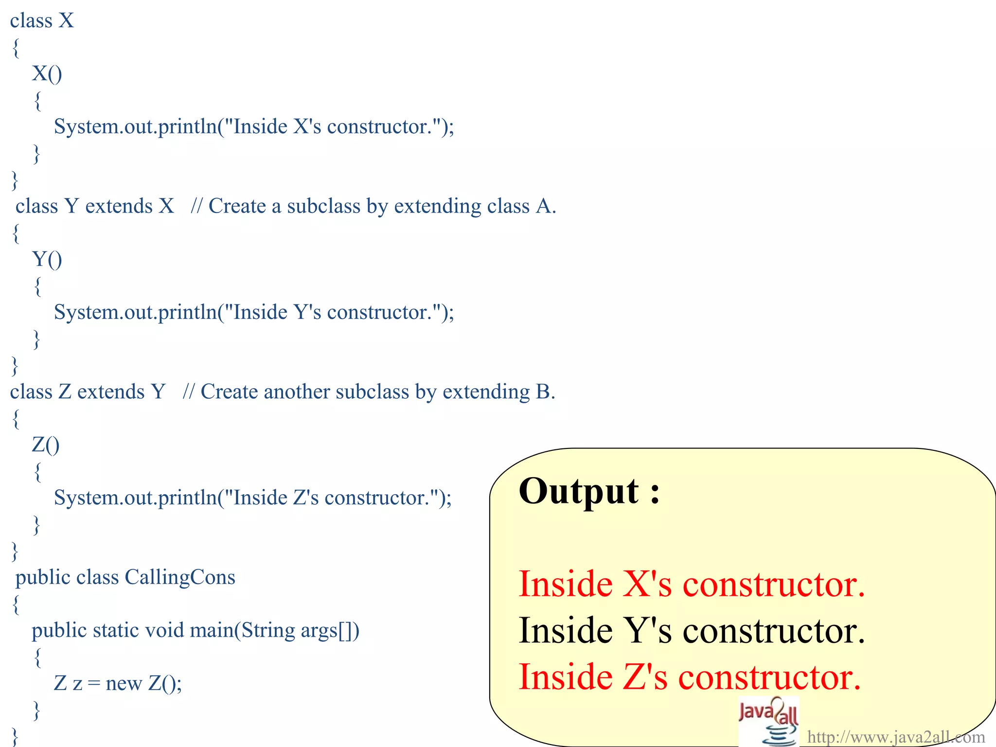 class X
{
   X()
   {
     System.out.println("Inside X's constructor.");
   }
}
 class Y extends X // Create a subclass by extending class A.
{
   Y()
   {
     System.out.println("Inside Y's constructor.");
   }
}
class Z extends Y // Create another subclass by extending B.
{
   Z()
   {
     System.out.println("Inside Z's constructor.");     Output :
   }
}

{
 public class CallingCons
                                                        Inside X's constructor.
   public static void main(String args[])               Inside Y's constructor.
   {
     Z z = new Z();                                     Inside Z's constructor.
   }
}                                                                          http://www.java2all.com
 