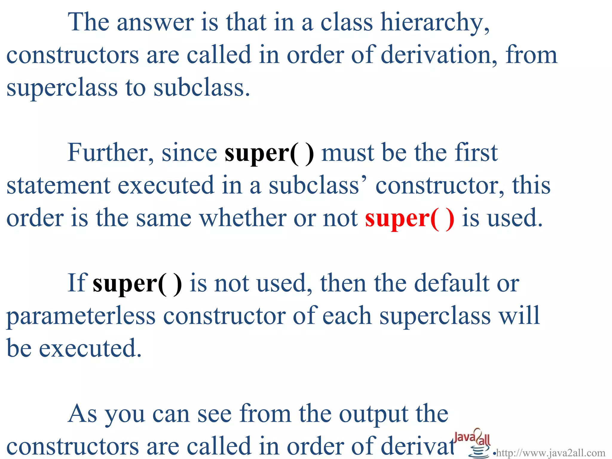 The answer is that in a class hierarchy,
constructors are called in order of derivation, from
superclass to subclass.

      Further, since super( ) must be the first
statement executed in a subclass’ constructor, this
order is the same whether or not super( ) is used.

     If super( ) is not used, then the default or
parameterless constructor of each superclass will
be executed.

     As you can see from the output the
constructors are called in order of derivation.http://www.java2all.com
 