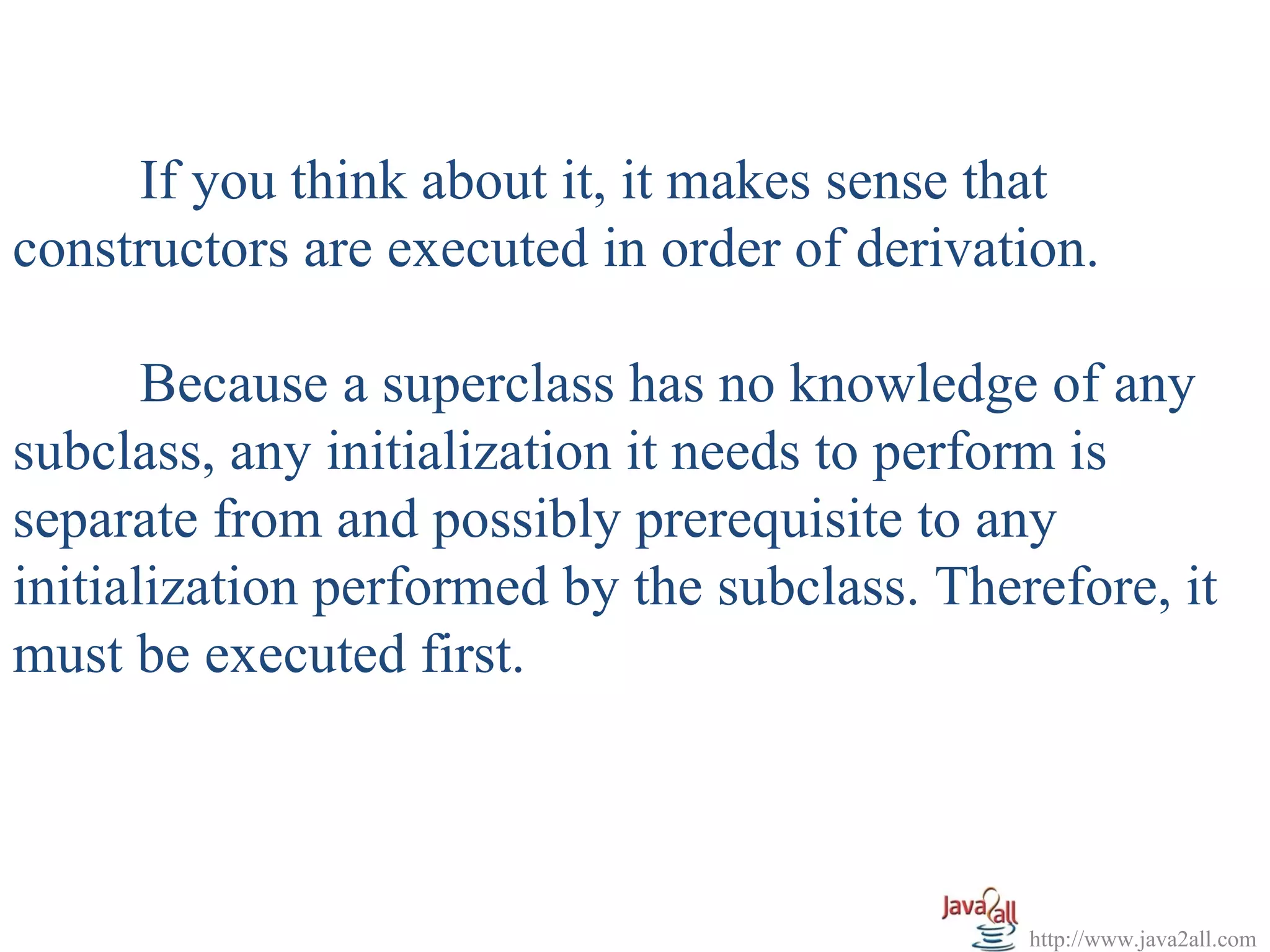 If you think about it, it makes sense that
constructors are executed in order of derivation.

       Because a superclass has no knowledge of any
subclass, any initialization it needs to perform is
separate from and possibly prerequisite to any
initialization performed by the subclass. Therefore, it
must be executed first.



                                              http://www.java2all.com
 