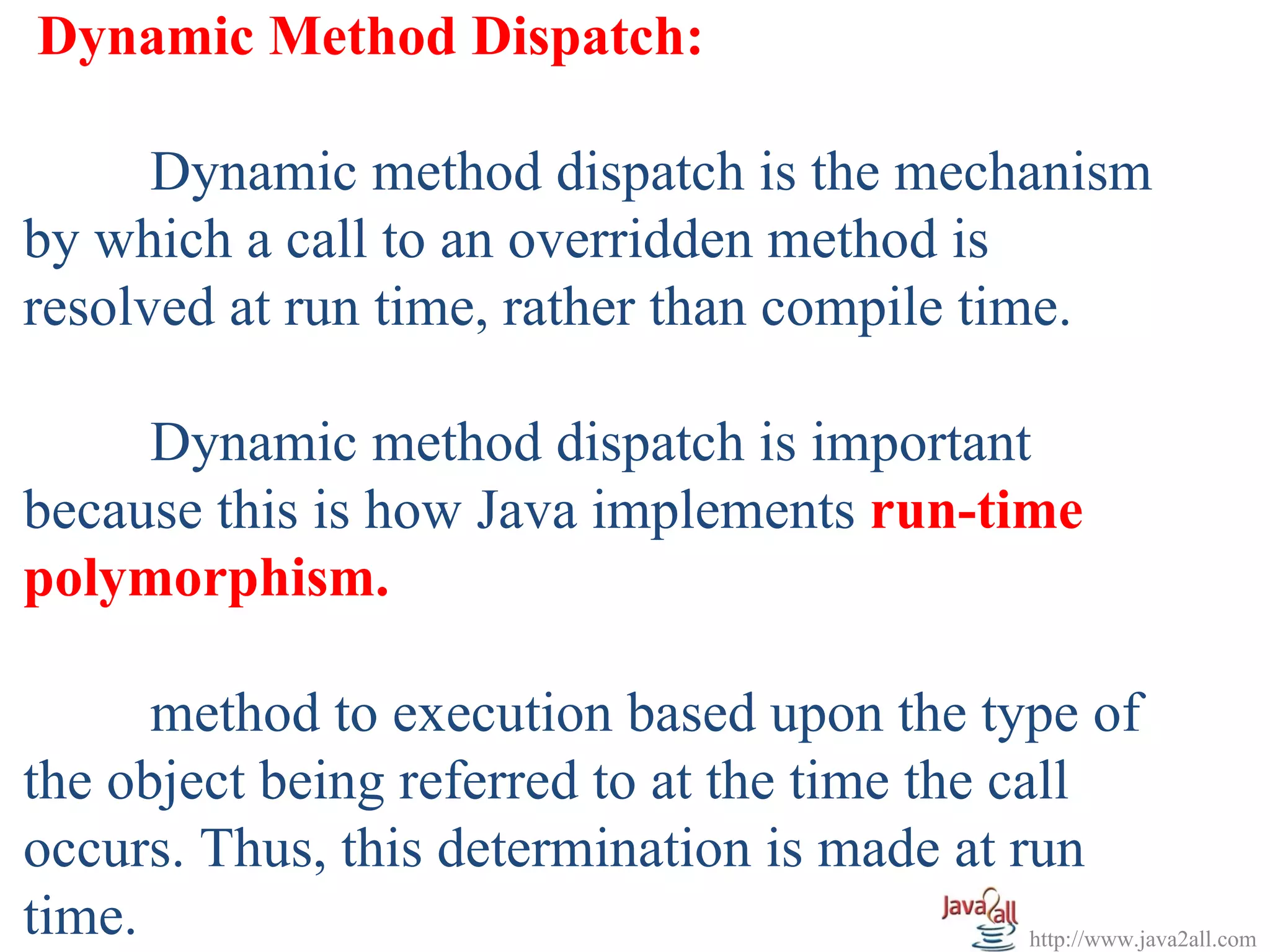 Dynamic Method Dispatch:

      Dynamic method dispatch is the mechanism
by which a call to an overridden method is
resolved at run time, rather than compile time.

     Dynamic method dispatch is important
because this is how Java implements run-time
polymorphism.

      method to execution based upon the type of
the object being referred to at the time the call
occurs. Thus, this determination is made at run
time.                                          http://www.java2all.com
 