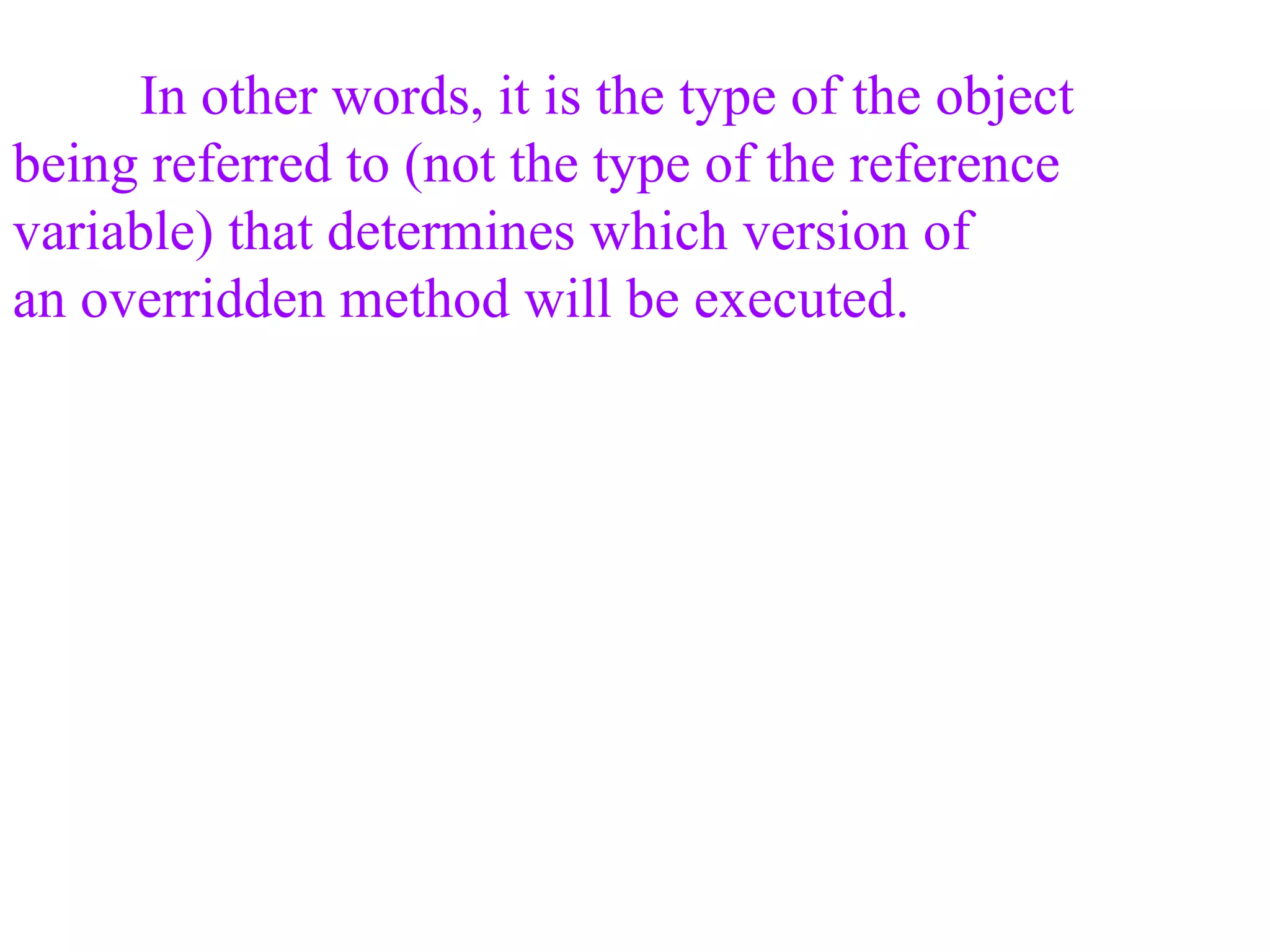 In other words, it is the type of the object
being referred to (not the type of the reference
variable) that determines which version of
an overridden method will be executed.
 