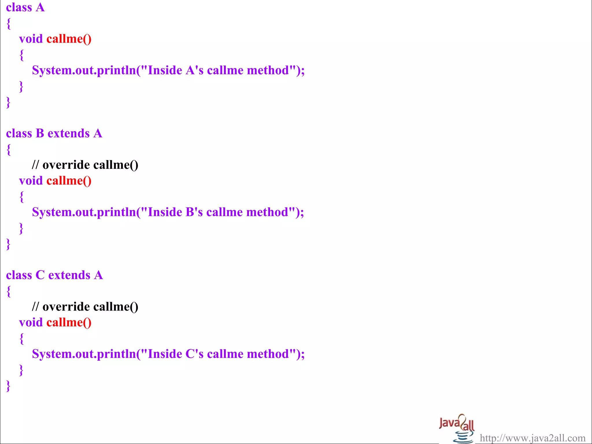 class A
{
   void callme()
   {
     System.out.println("Inside A's callme method");
   }
}

class B extends A
{
     // override callme()
   void callme()
   {
     System.out.println("Inside B's callme method");
   }
}

class C extends A
{
     // override callme()
   void callme()
   {
     System.out.println("Inside C's callme method");
   }
}


                                                       http://www.java2all.com
 