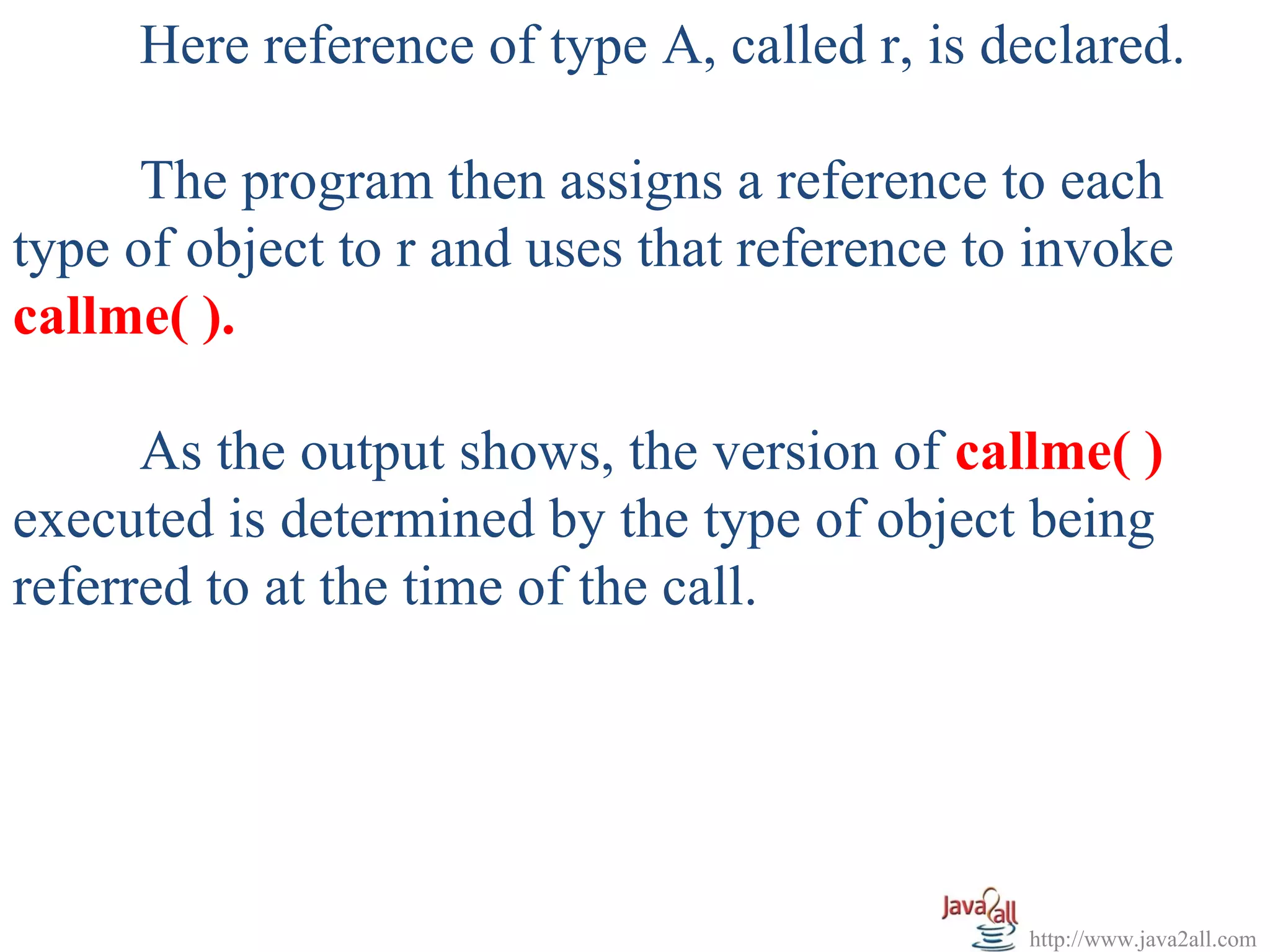 Here reference of type A, called r, is declared.

      The program then assigns a reference to each
type of object to r and uses that reference to invoke
callme( ).

      As the output shows, the version of callme( )
executed is determined by the type of object being
referred to at the time of the call.




                                              http://www.java2all.com
 