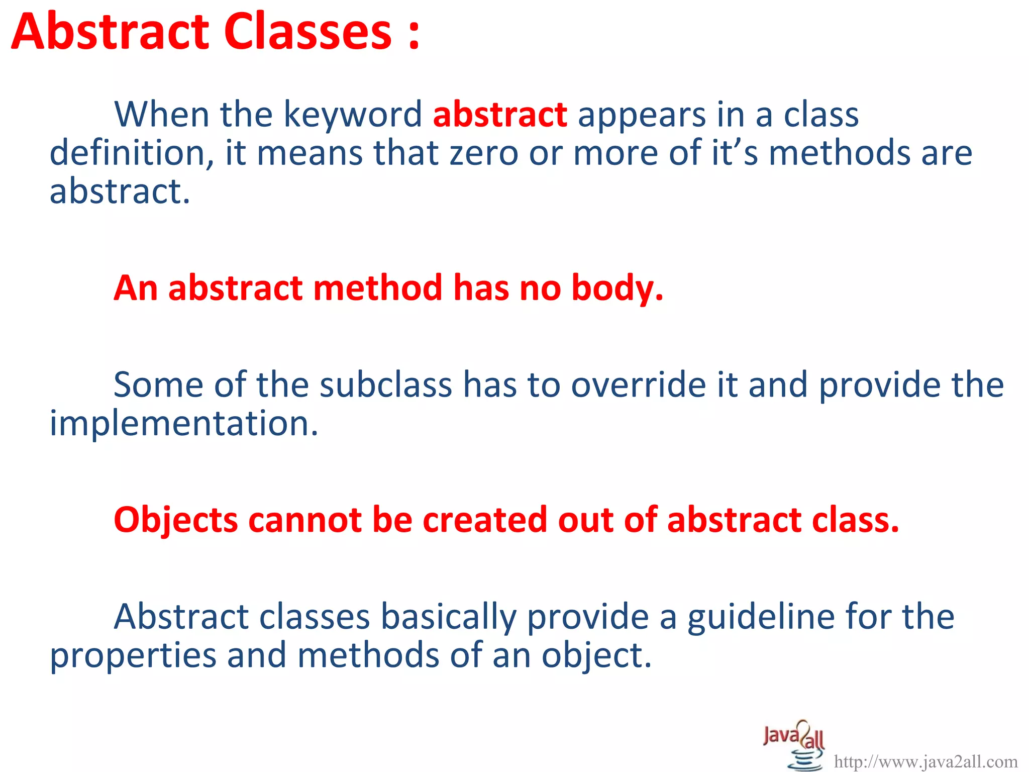 Abstract Classes :
     When the keyword abstract appears in a class
 definition, it means that zero or more of it’s methods are
 abstract.

     An abstract method has no body.

    Some of the subclass has to override it and provide the
 implementation.

     Objects cannot be created out of abstract class.

    Abstract classes basically provide a guideline for the
 properties and methods of an object.

                                                  http://www.java2all.com
 