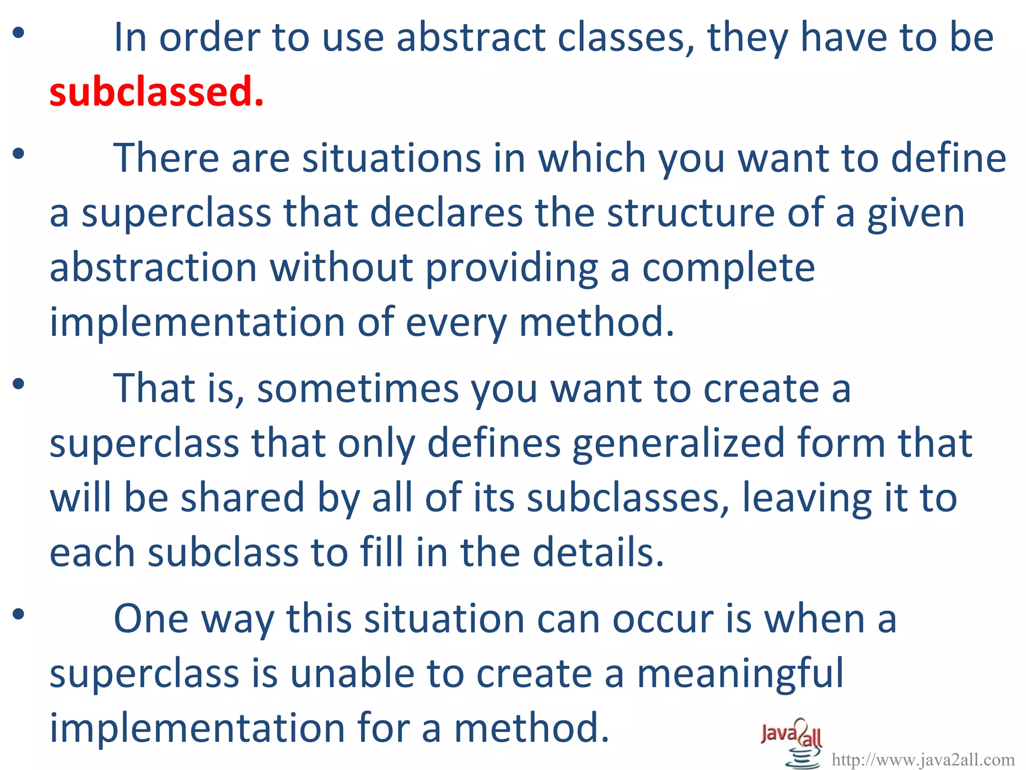 •     In order to use abstract classes, they have to be
  subclassed.
•     There are situations in which you want to define
  a superclass that declares the structure of a given
  abstraction without providing a complete
  implementation of every method.
•     That is, sometimes you want to create a
  superclass that only defines generalized form that
  will be shared by all of its subclasses, leaving it to
  each subclass to fill in the details.
•     One way this situation can occur is when a
  superclass is unable to create a meaningful
  implementation for a method.
                                              http://www.java2all.com
 