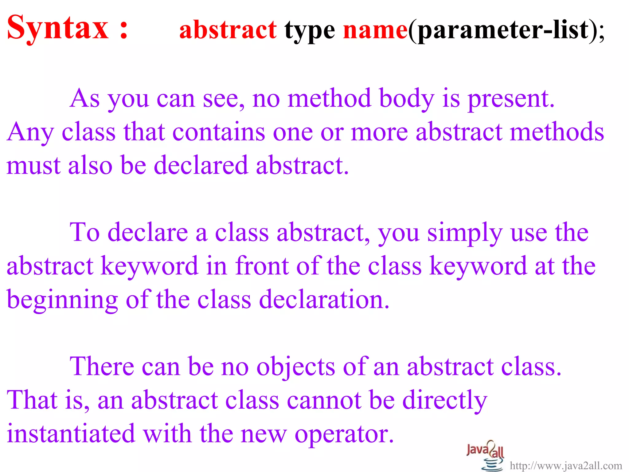 Syntax :       abstract type name(parameter-list);

     As you can see, no method body is present.
Any class that contains one or more abstract methods
must also be declared abstract.

      To declare a class abstract, you simply use the
abstract keyword in front of the class keyword at the
beginning of the class declaration.

      There can be no objects of an abstract class.
That is, an abstract class cannot be directly
instantiated with the new operator.
                                              http://www.java2all.com
 
