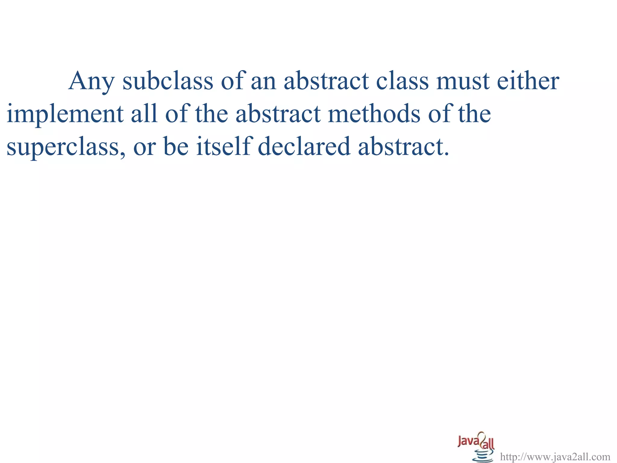 Any subclass of an abstract class must either
implement all of the abstract methods of the
superclass, or be itself declared abstract.




                                            http://www.java2all.com
 