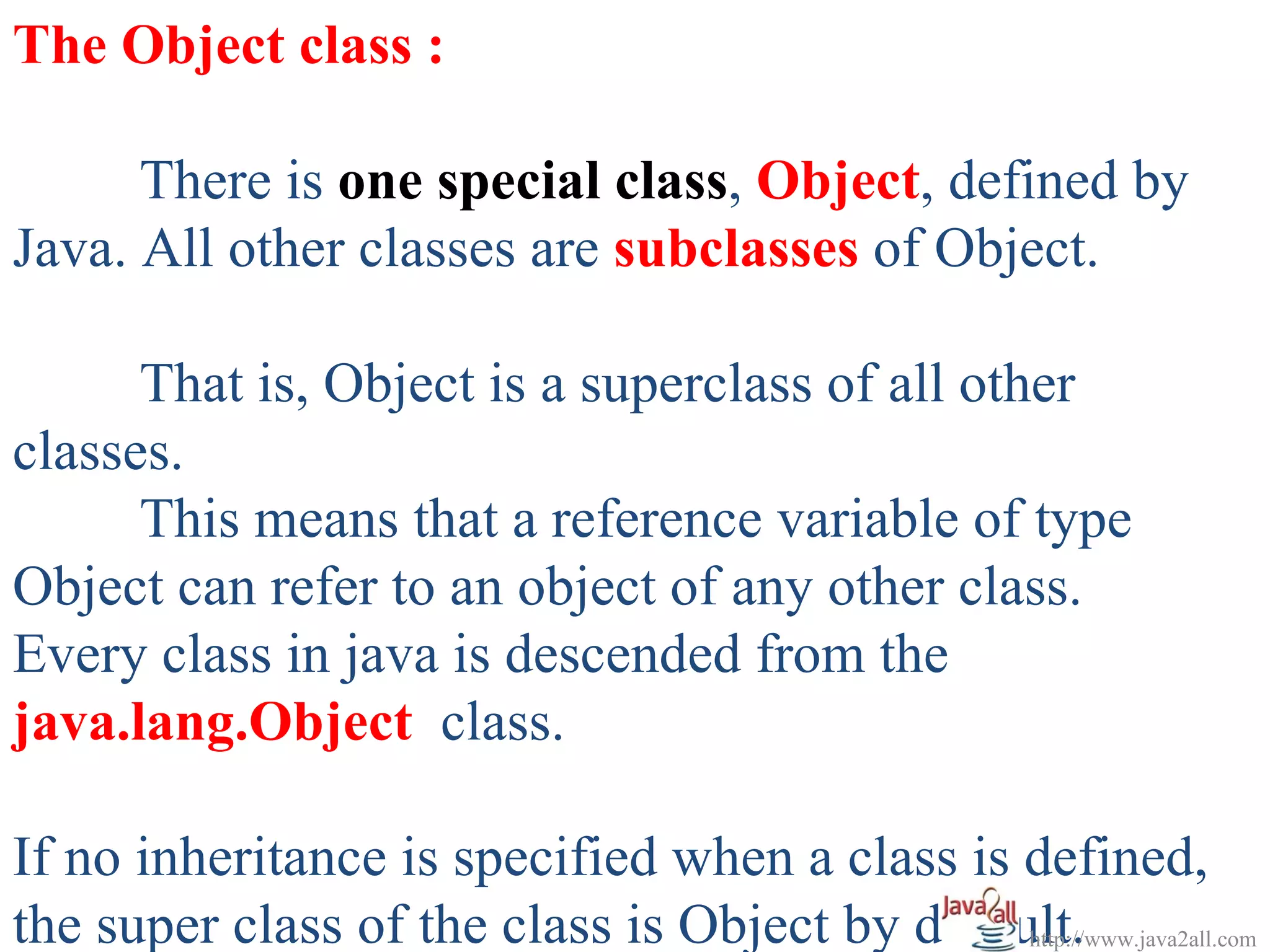 The Object class :

      There is one special class, Object, defined by
Java. All other classes are subclasses of Object.

      That is, Object is a superclass of all other
classes.
      This means that a reference variable of type
Object can refer to an object of any other class.
Every class in java is descended from the
java.lang.Object class.

If no inheritance is specified when a class is defined,
the super class of the class is Object by default.
                                               http://www.java2all.com
 