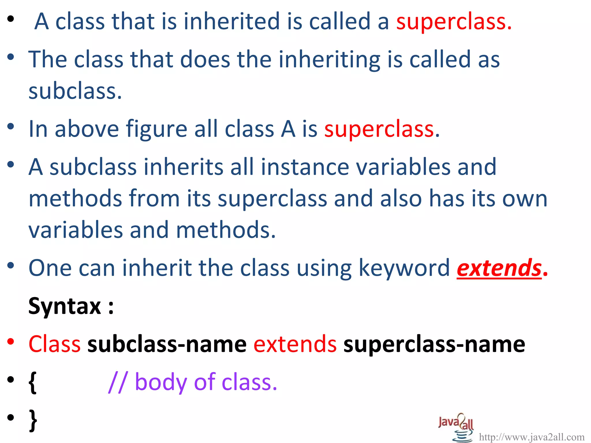 • A class that is inherited is called a superclass.
• The class that does the inheriting is called as
  subclass.
• In above figure all class A is superclass.
• A subclass inherits all instance variables and
  methods from its superclass and also has its own
  variables and methods.
• One can inherit the class using keyword extends.
  Syntax :
• Class subclass-name extends superclass-name
• {       // body of class.
• }
                                               http://www.java2all.com
 