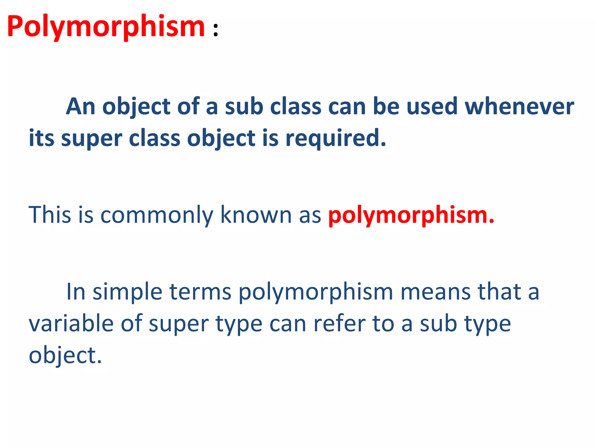 Polymorphism :

     An object of a sub class can be used whenever
 its super class object is required.

 This is commonly known as polymorphism.

     In simple terms polymorphism means that a
 variable of super type can refer to a sub type
 object.
 