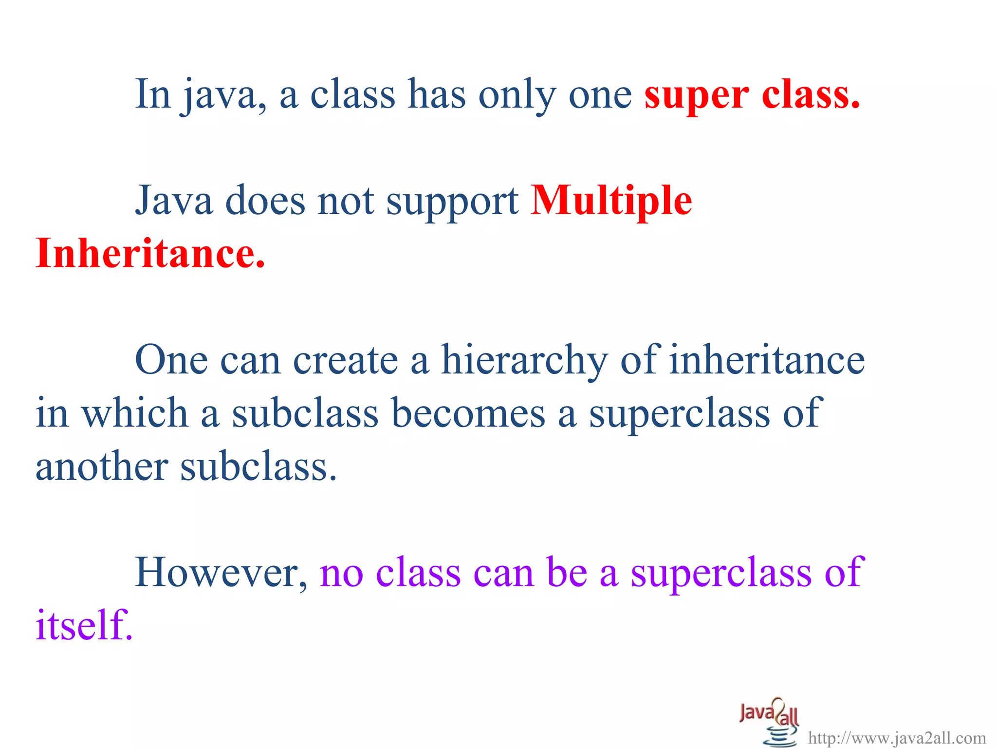 In java, a class has only one super class.

     Java does not support Multiple
Inheritance.

     One can create a hierarchy of inheritance
in which a subclass becomes a superclass of
another subclass.

       However, no class can be a superclass of
itself.

                                           http://www.java2all.com
 