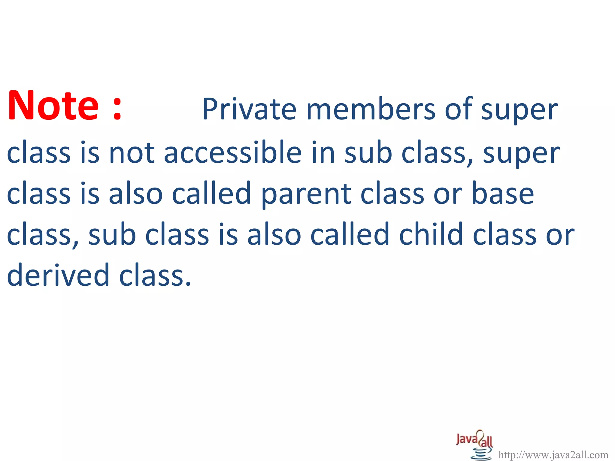 Note :          Private members of super
class is not accessible in sub class, super
class is also called parent class or base
class, sub class is also called child class or
derived class.




                                       http://www.java2all.com
 